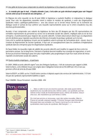 (ii) Une grille de lecture pour comprendre la volonté du législateur et les impacts en entreprise.

« … le remède pire que le mal… il faudra attendre 4 ans, c'est-à-dire un cycle électoral complet pour voir l’impact
réel de cette Loi sur le terrain de nos entreprises… »8

En filigrane de cette nouvelle Loi du 20 août 2008, le législateur a souhaité fluidifier et redynamiser le dialogue
social. Pour cela, les dispositions nouvelles visent à réduire le nombre de syndicats, à avoir des Organisations
Syndicales moins « politiques-politiciennes » avec des acteurs sur le terrain mieux formés sur la technicité du
dialogue social et surtout de leur conférer une nouvelle représentativité assise sur le critère d’audience issu des
élections professionnelles.

Au-delà, il faut comprendre une volonté du législateur de faire des DS désignés par des OS représentatives de
véritables représentants du personnel au service de la demande sociale des salariés, impliqués dans la vie de leur
entreprise, et professionnels pour négocier des accords collectifs. Certains observateurs disent que ces dispositions
ont été déclinées pour répondre aux attentes des Patrons d’encadrer la pratique syndicale sur le terrain.
Cela a été le souhait du législateur d’avoir une loi équilibrée selon le principe de l’articulation droit – devoir. Avec la
création du Représentant de Section Syndicale, il faut voir un assouplissement dans les conditions d’implantation
syndicale dans les entreprises pour les Organisations Syndicales.

De façon lisible, les nouvelles règles de validité des accords collectifs vont modifier le rapport de force entre les
partenaires sociaux. Sur le long terme, Patronat et Syndicat devront modifier leur stratégie de négociation, et sortir
de leur jeu d’acteurs historiques pour être plus responsables, plus pragmatiques et par leur seule action de mieux
répondre à la demande sociale des salariés.

(iii) Quels résultats empiriques… et partisans.

En 2009, 39000 accords collectifs signés9 avec des Délégués Syndicaux, +16% de croissance par rapport à 2008.
Selon la Dares, cette inflation trouve son origine dans l’obligation Senior de la LFSS 2009 (art. 87) et non aux
premiers effets de la loi du 20 août 2008.

Selon la DGEFP, en 2009, sur les 115620 textes conclus et déposés auprès des services de l’administration, 1/3 l’ont
été par des syndicats représentatifs habilités à signer.

Pour l’ANDRH : Revue Personnel - novmbre 2008 - 494



                                              « … Mais si cette loi est une énorme avancée, elle reste quand même
                                              seulement une nouvelle donne des mêmes cartes. Les syndicats sont les
                                              mêmes et leur mode de fonctionnement aussi, même s’ils tentent, chacun
                                              chez eux, des révolutions qui sont lentes à naître.

                                              Ce n’est pas encore un renouveau, avec des cartes nouvelles. Mais la
                                              France en est-elle vraiment capable ? Comme l’évoque Jean-Dominique
                                              Simonpoli dans son entretien, en France c’est là qu’il y a le moins de
                                              syndicalisés mais le plus de syndicats. Mal français !... »




8
    Me F. Parisot, Pr. MEDEF, BFM Radio, 11 août 2010.
9
    Source Dares, 2009.
UE 51 – JK, Contrôle Continu - Didier LE PICAUT - Novembre 2011          8
 