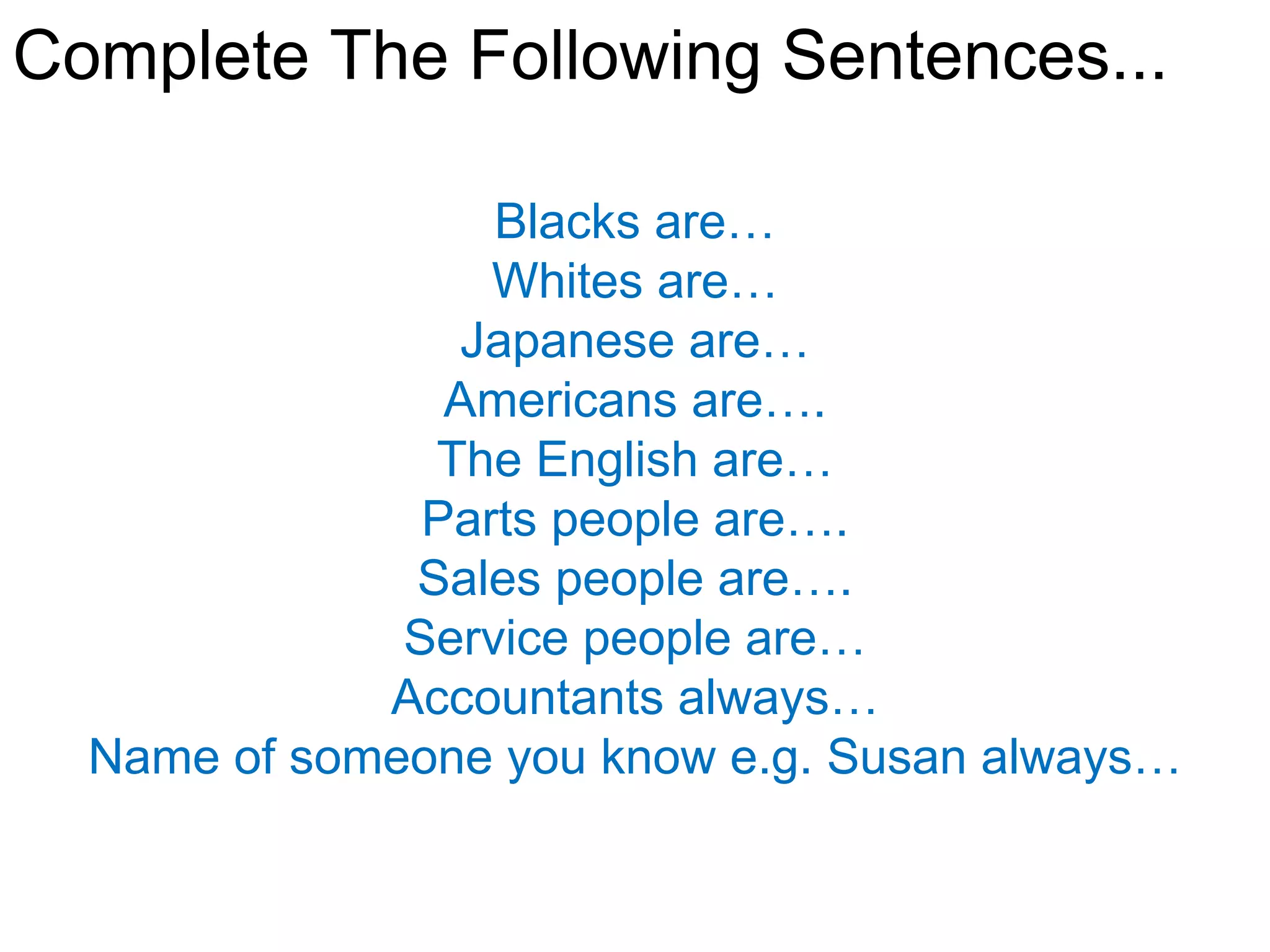 Complete The Following Sentences...

                  Blacks are…
                  Whites are…
                Japanese are…
                Americans are….
               The English are…
               Parts people are….
              Sales people are….
              Service people are…
             Accountants always…
  Name of someone you know e.g. Susan always…
 