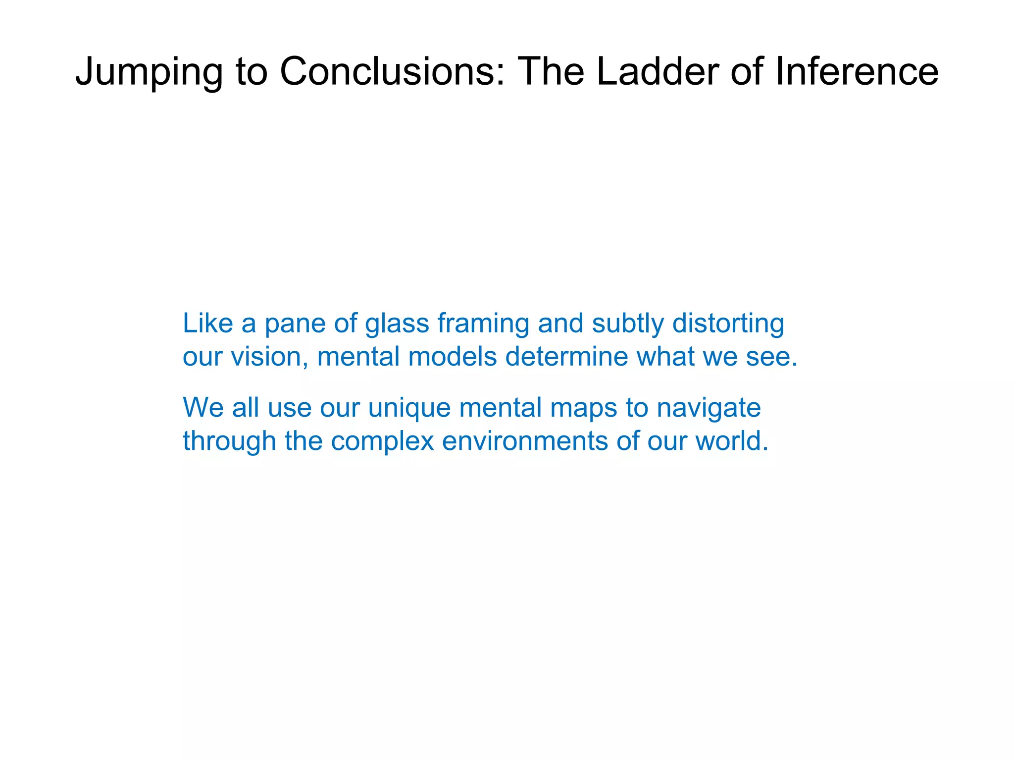 Jumping to Conclusions: The Ladder of Inference




     Like a pane of glass framing and subtly distorting
     our vision, mental models determine what we see.
     We all use our unique mental maps to navigate
     through the complex environments of our world.
 