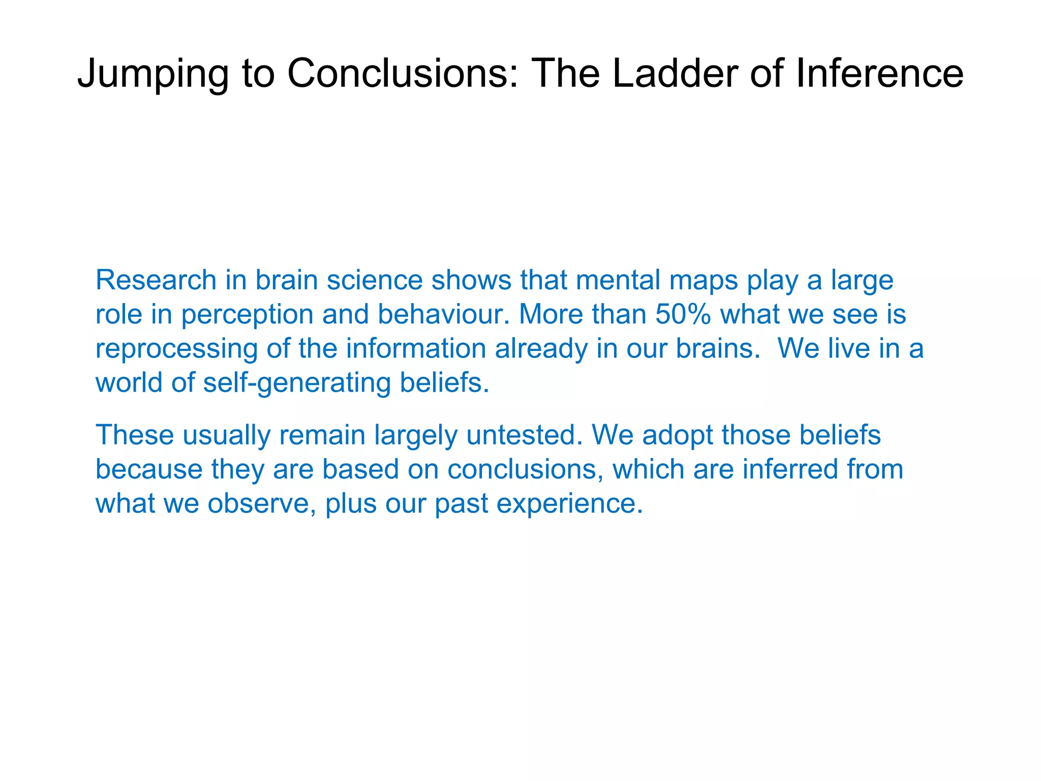 Jumping to Conclusions: The Ladder of Inference



Research in brain science shows that mental maps play a large
role in perception and behaviour. More than 50% what we see is
reprocessing of the information already in our brains. We live in a
world of self-generating beliefs.
These usually remain largely untested. We adopt those beliefs
because they are based on conclusions, which are inferred from
what we observe, plus our past experience.
 