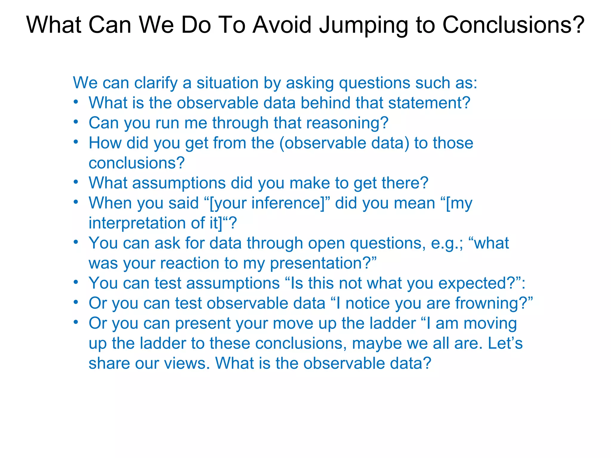 What Can We Do To Avoid Jumping to Conclusions?

   We can clarify a situation by asking questions such as:
   • What is the observable data behind that statement?
   • Can you run me through that reasoning?
   • How did you get from the (observable data) to those
     conclusions?
   • What assumptions did you make to get there?
   • When you said “[your inference]” did you mean “[my
     interpretation of it]“?
   • You can ask for data through open questions, e.g.; “what
     was your reaction to my presentation?”
   • You can test assumptions “Is this not what you expected?”:
   • Or you can test observable data “I notice you are frowning?”
   • Or you can present your move up the ladder “I am moving
     up the ladder to these conclusions, maybe we all are. Let’s
     share our views. What is the observable data?
 