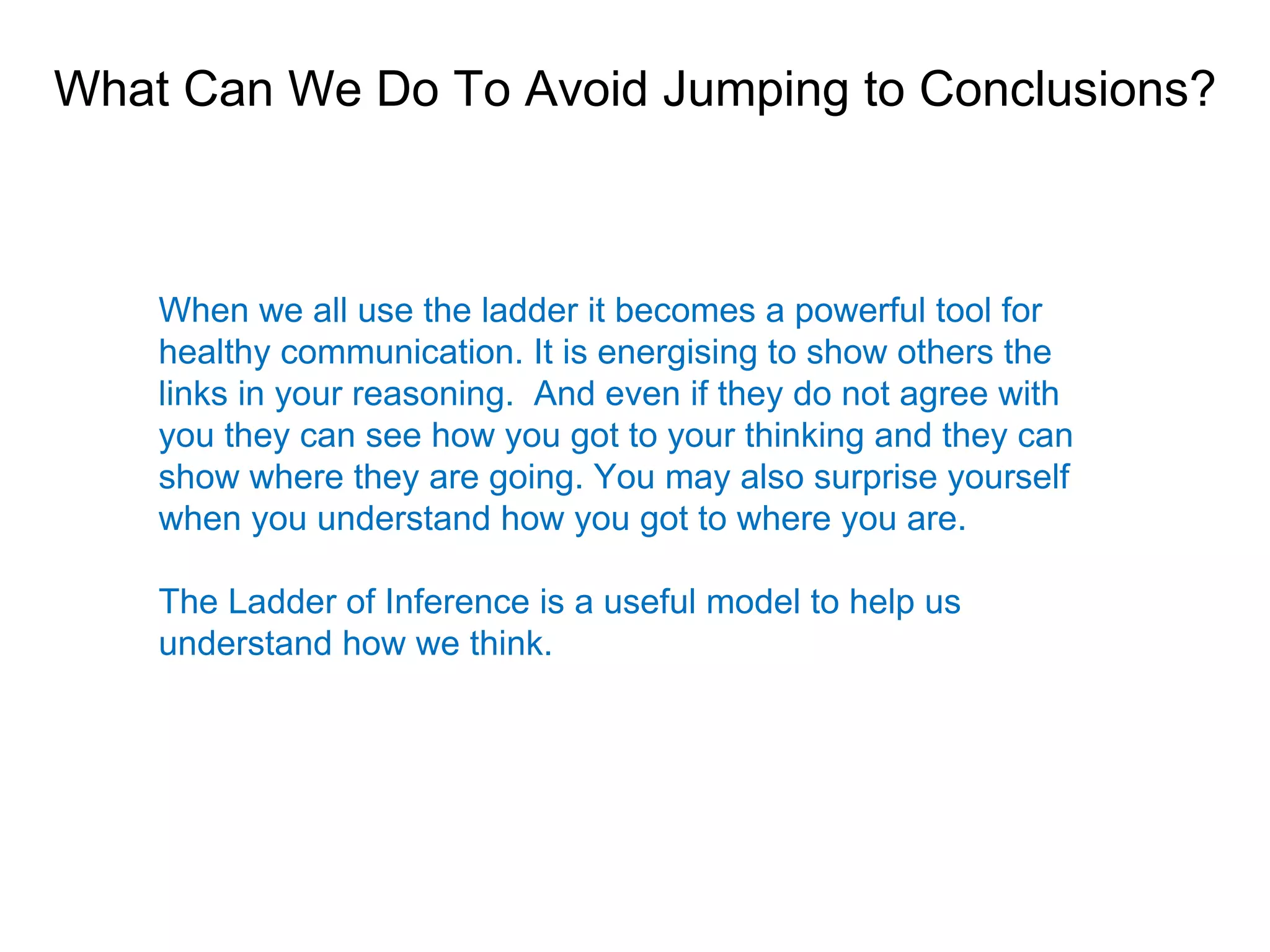 What Can We Do To Avoid Jumping to Conclusions?



    When we all use the ladder it becomes a powerful tool for
    healthy communication. It is energising to show others the
    links in your reasoning. And even if they do not agree with
    you they can see how you got to your thinking and they can
    show where they are going. You may also surprise yourself
    when you understand how you got to where you are.

    The Ladder of Inference is a useful model to help us
    understand how we think.
 