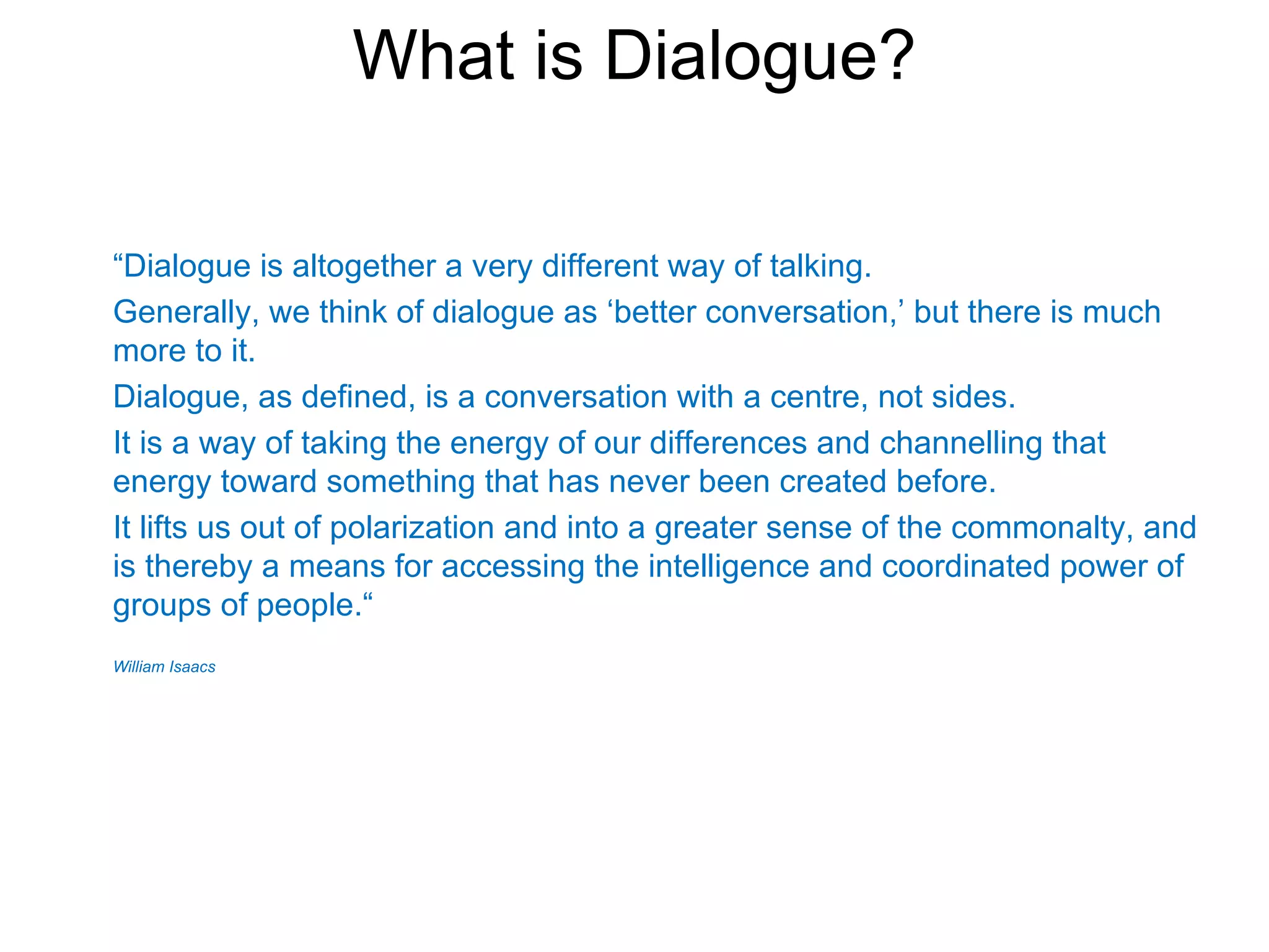 What is Dialogue?

“Dialogue is altogether a very different way of talking.
Generally, we think of dialogue as ‘better conversation,’ but there is much
more to it.
Dialogue, as defined, is a conversation with a centre, not sides.
It is a way of taking the energy of our differences and channelling that
energy toward something that has never been created before.
It lifts us out of polarization and into a greater sense of the commonalty, and
is thereby a means for accessing the intelligence and coordinated power of
groups of people.“
William Isaacs
 