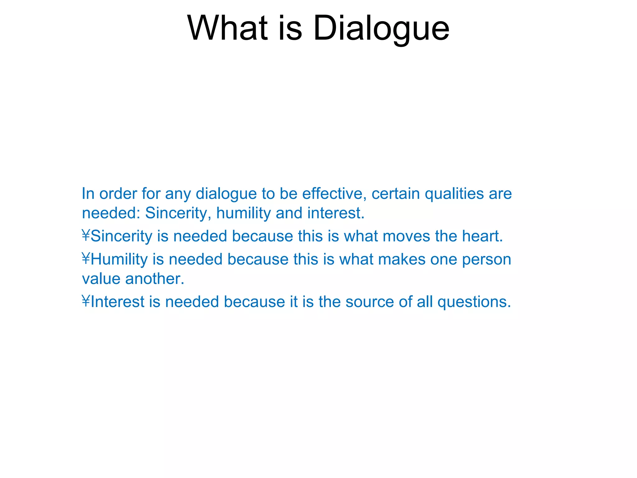What is Dialogue



In order for any dialogue to be effective, certain qualities are
needed: Sincerity, humility and interest.
•Sincerity is needed because this is what moves the heart.
•Humility is needed because this is what makes one person
value another.
•Interest is needed because it is the source of all questions.
 