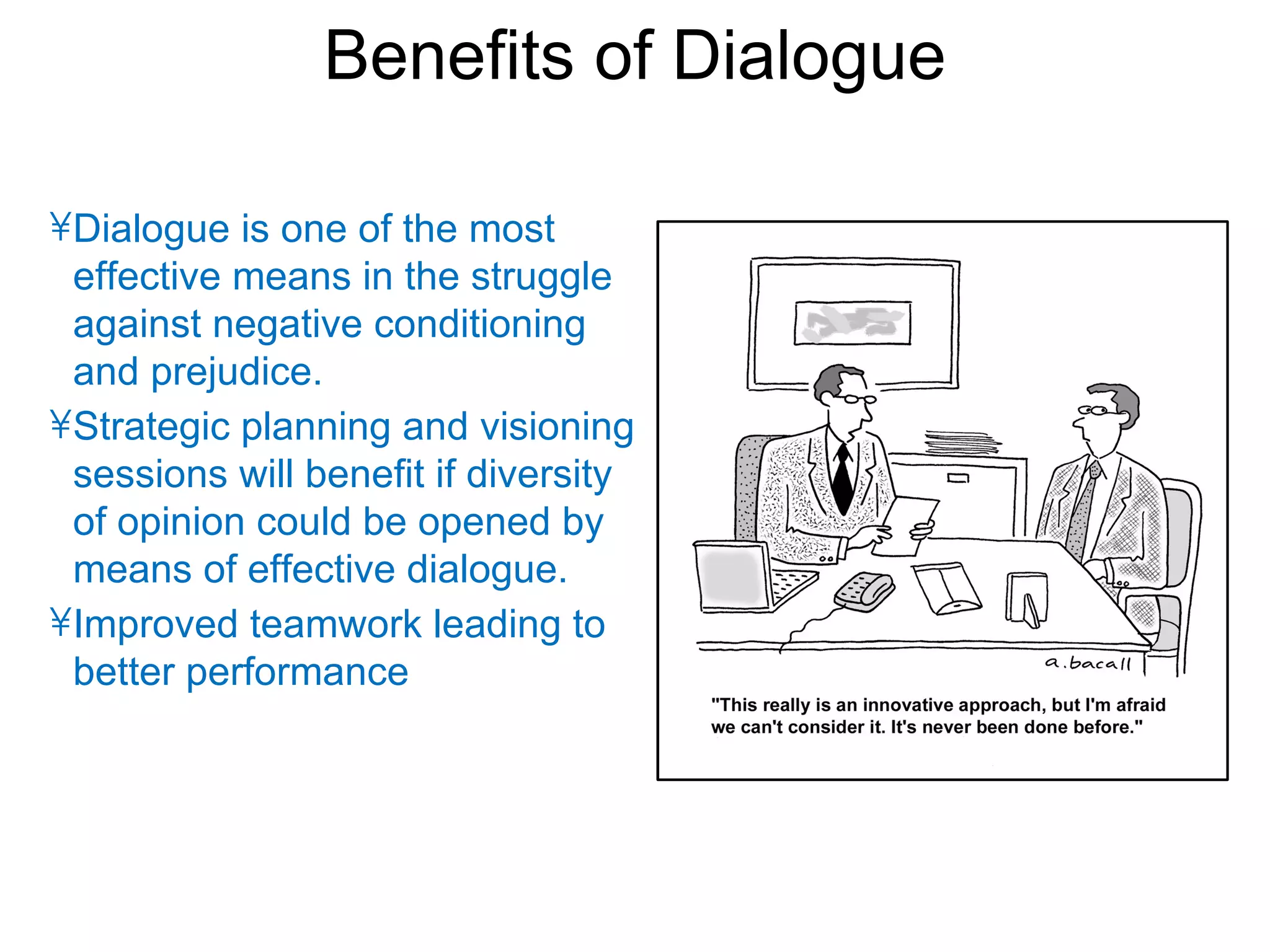 Benefits of Dialogue

• Dialogue is one of the most
  effective means in the struggle
  against negative conditioning
  and prejudice.
• Strategic planning and visioning
  sessions will benefit if diversity
  of opinion could be opened by
  means of effective dialogue.
• Improved teamwork leading to
  better performance
 