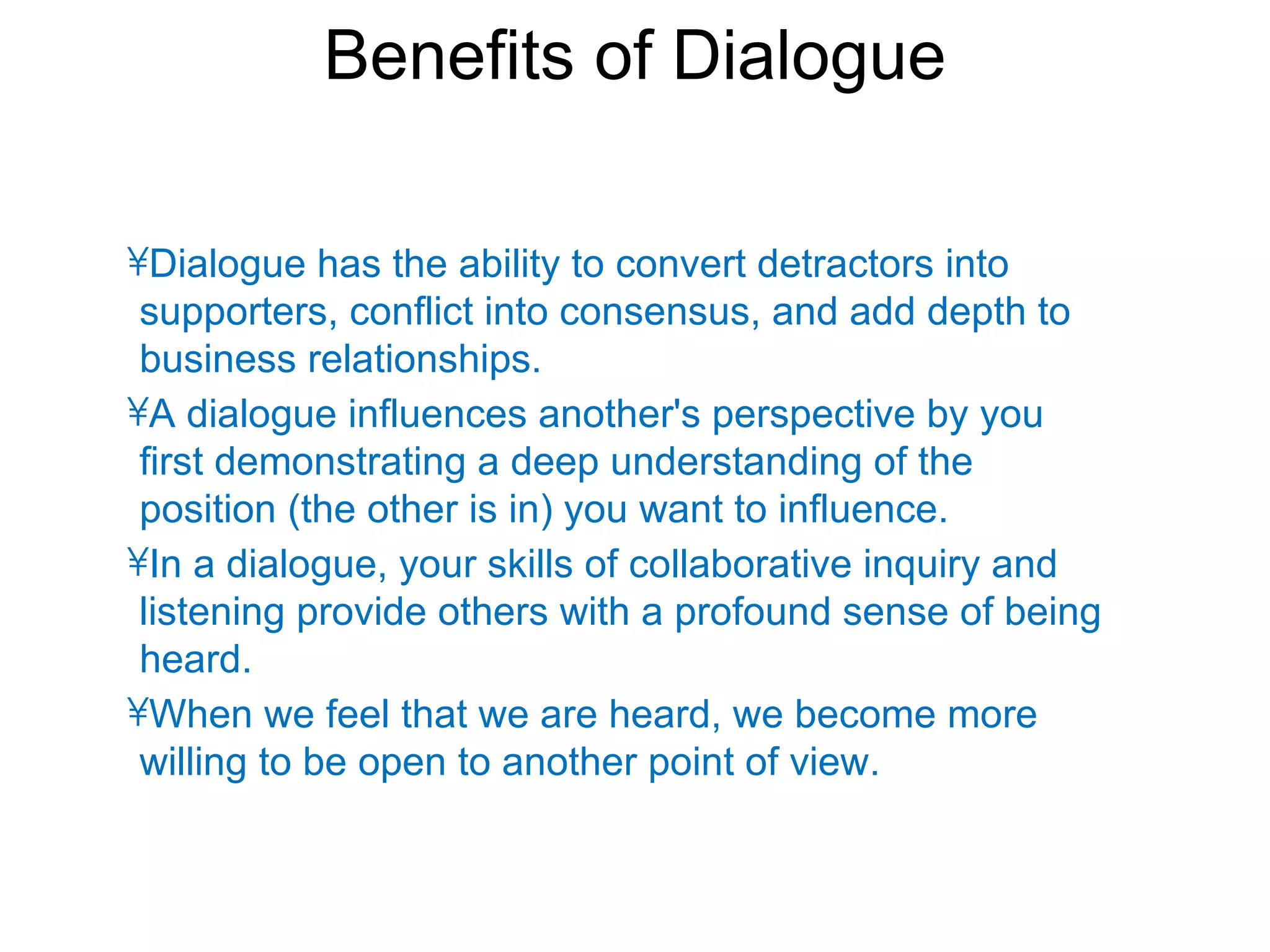 Benefits of Dialogue

•Dialogue has the ability to convert detractors into
 supporters, conflict into consensus, and add depth to
 business relationships.
•A dialogue influences another's perspective by you
 first demonstrating a deep understanding of the
 position (the other is in) you want to influence.
•In a dialogue, your skills of collaborative inquiry and
 listening provide others with a profound sense of being
 heard.
•When we feel that we are heard, we become more
 willing to be open to another point of view.
 