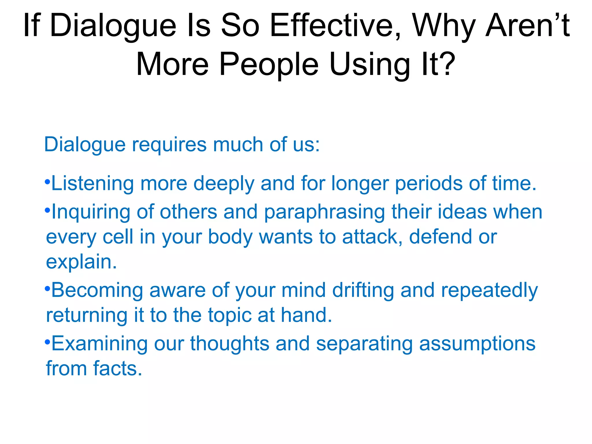 If Dialogue Is So Effective, Why Aren’t
         More People Using It?

 Dialogue requires much of us:
 •Listening more deeply and for longer periods of time.
 •Inquiring of others and paraphrasing their ideas when
 every cell in your body wants to attack, defend or
 explain.
 •Becoming aware of your mind drifting and repeatedly
 returning it to the topic at hand.
 •Examining our thoughts and separating assumptions
 from facts.
 