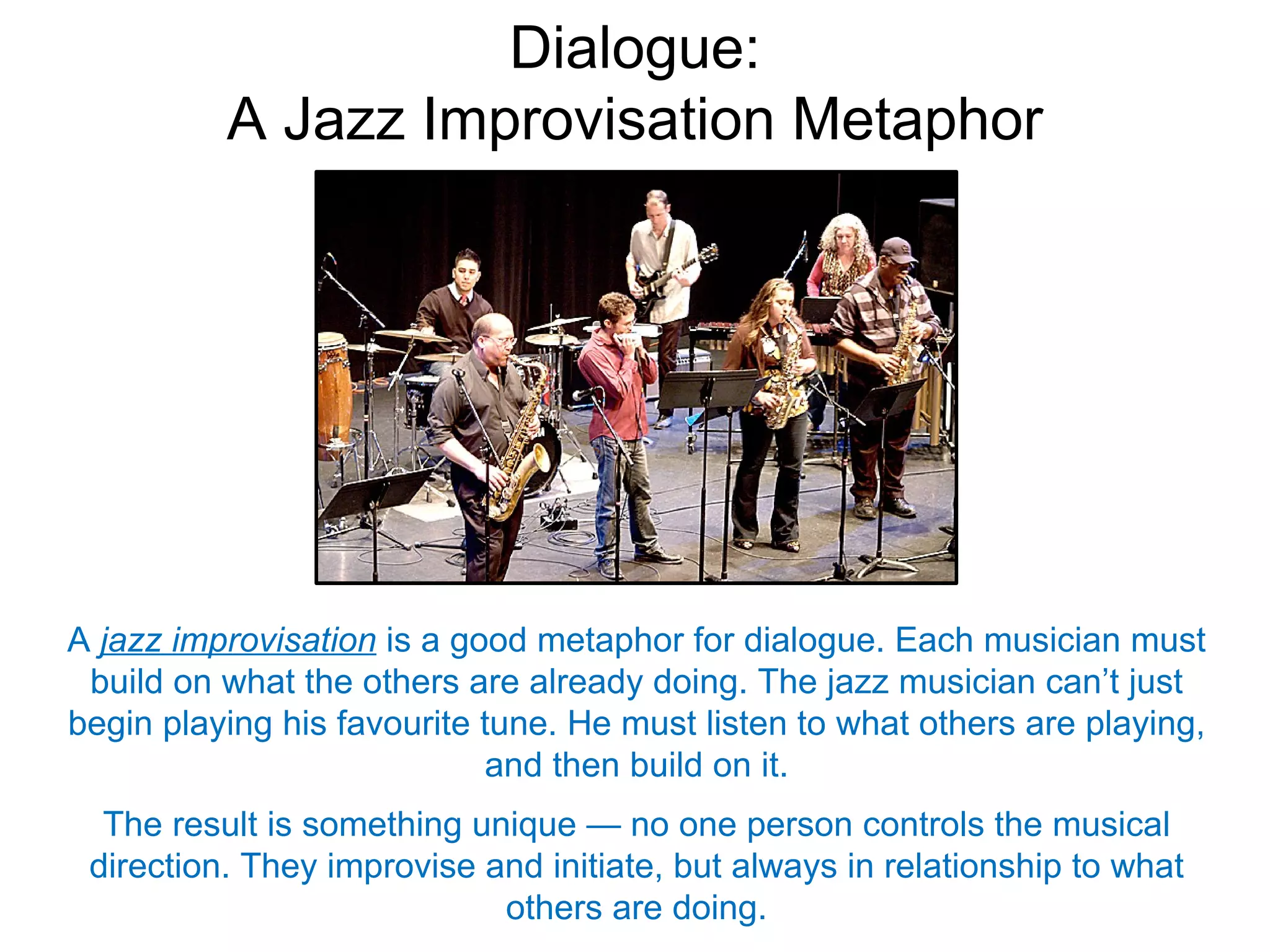 Dialogue:
          A Jazz Improvisation Metaphor




A jazz improvisation is a good metaphor for dialogue. Each musician must
 build on what the others are already doing. The jazz musician can’t just
begin playing his favourite tune. He must listen to what others are playing,
                            and then build on it.
  The result is something unique — no one person controls the musical
 direction. They improvise and initiate, but always in relationship to what
                            others are doing.
 