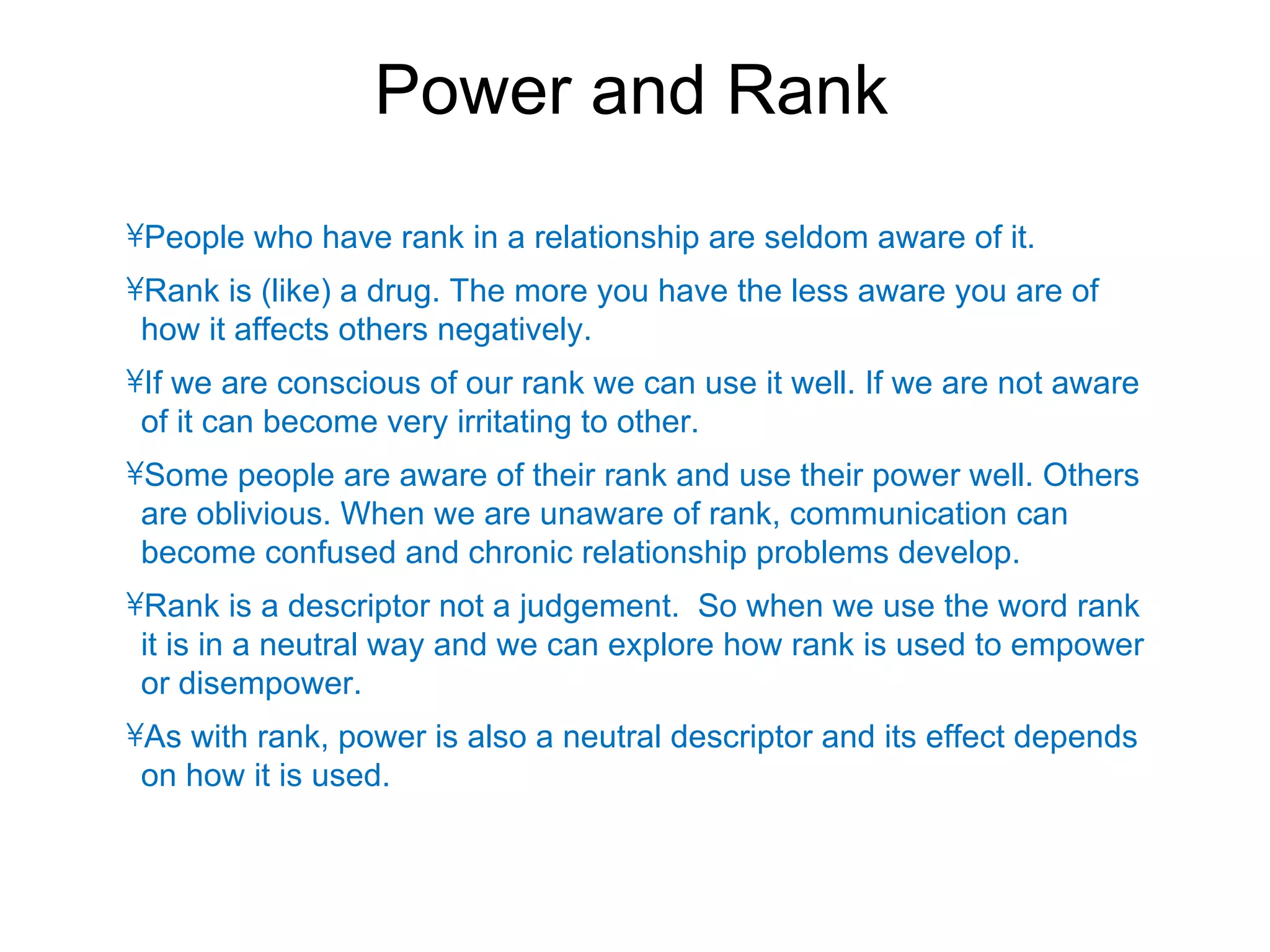 Power and Rank
•People who have rank in a relationship are seldom aware of it.
•Rank is (like) a drug. The more you have the less aware you are of
 how it affects others negatively.
•If we are conscious of our rank we can use it well. If we are not aware
 of it can become very irritating to other.
•Some people are aware of their rank and use their power well. Others
 are oblivious. When we are unaware of rank, communication can
 become confused and chronic relationship problems develop.
•Rank is a descriptor not a judgement. So when we use the word rank
 it is in a neutral way and we can explore how rank is used to empower
 or disempower.
•As with rank, power is also a neutral descriptor and its effect depends
 on how it is used.
 
