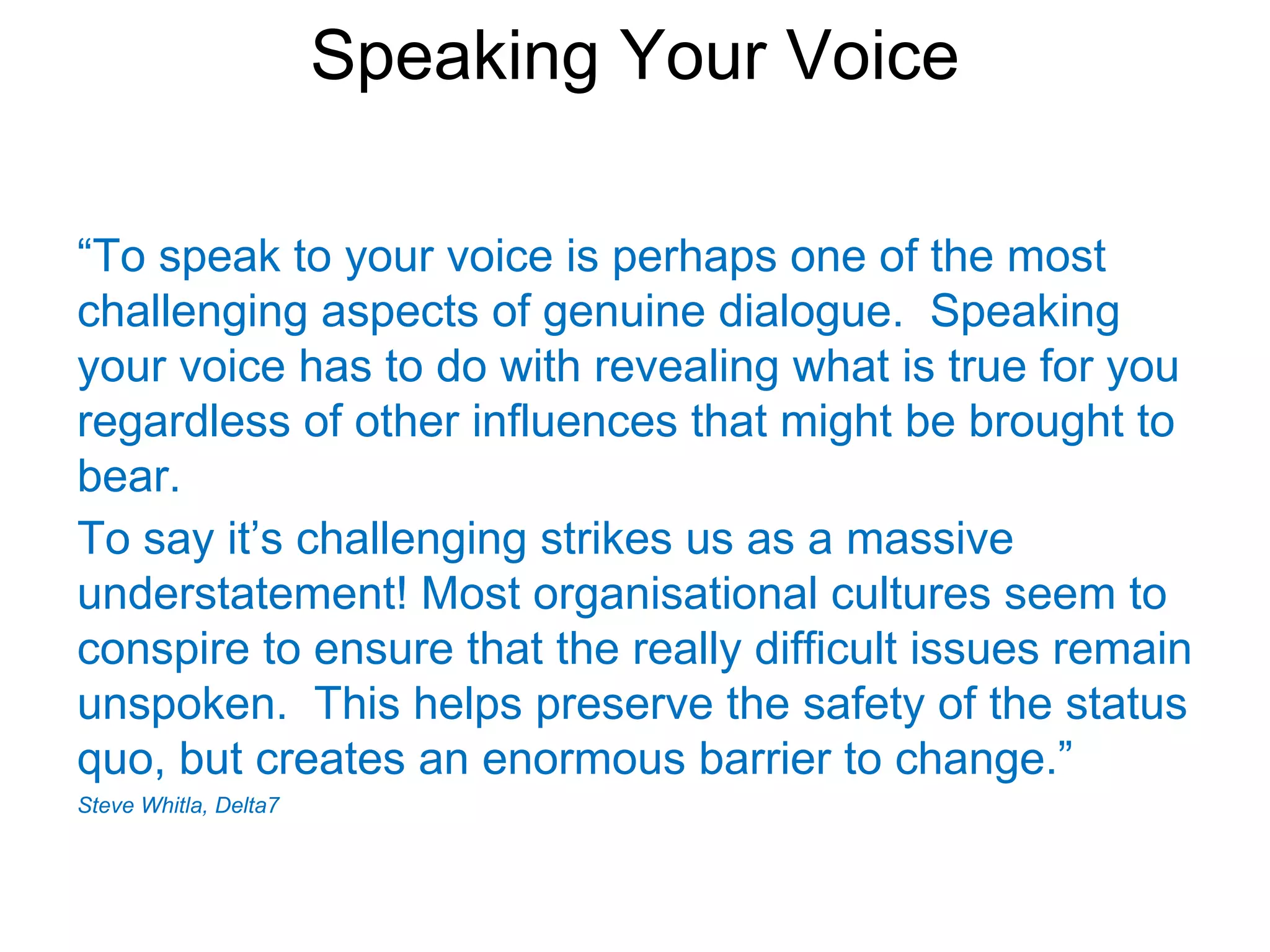 Speaking Your Voice

“To speak to your voice is perhaps one of the most
challenging aspects of genuine dialogue. Speaking
your voice has to do with revealing what is true for you
regardless of other influences that might be brought to
bear.
To say it’s challenging strikes us as a massive
understatement! Most organisational cultures seem to
conspire to ensure that the really difficult issues remain
unspoken. This helps preserve the safety of the status
quo, but creates an enormous barrier to change.”
Steve Whitla, Delta7
 