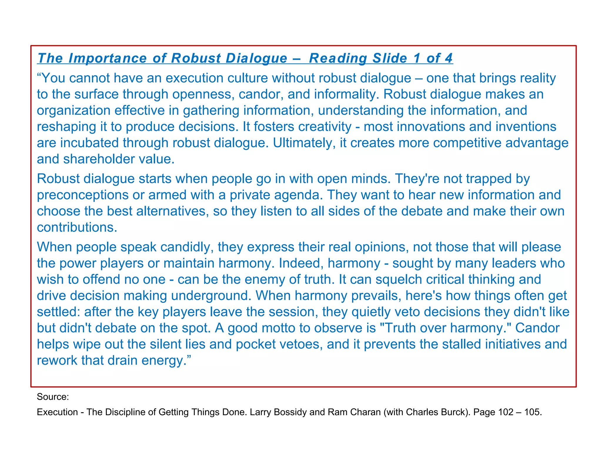 The Importance of Robust Dialogue – Reading Slide 1 of 4
“You cannot have an execution culture without robust dialogue – one that brings reality
to the surface through openness, candor, and informality. Robust dialogue makes an
organization effective in gathering information, understanding the information, and
reshaping it to produce decisions. It fosters creativity - most innovations and inventions
are incubated through robust dialogue. Ultimately, it creates more competitive advantage
and shareholder value.
Robust dialogue starts when people go in with open minds. They're not trapped by
preconceptions or armed with a private agenda. They want to hear new information and
choose the best alternatives, so they listen to all sides of the debate and make their own
contributions.
When people speak candidly, they express their real opinions, not those that will please
the power players or maintain harmony. Indeed, harmony - sought by many leaders who
wish to offend no one - can be the enemy of truth. It can squelch critical thinking and
drive decision making underground. When harmony prevails, here's how things often get
settled: after the key players leave the session, they quietly veto decisions they didn't like
but didn't debate on the spot. A good motto to observe is "Truth over harmony." Candor
helps wipe out the silent lies and pocket vetoes, and it prevents the stalled initiatives and
rework that drain energy.”

Source:
Execution - The Discipline of Getting Things Done. Larry Bossidy and Ram Charan (with Charles Burck). Page 102 – 105.
 