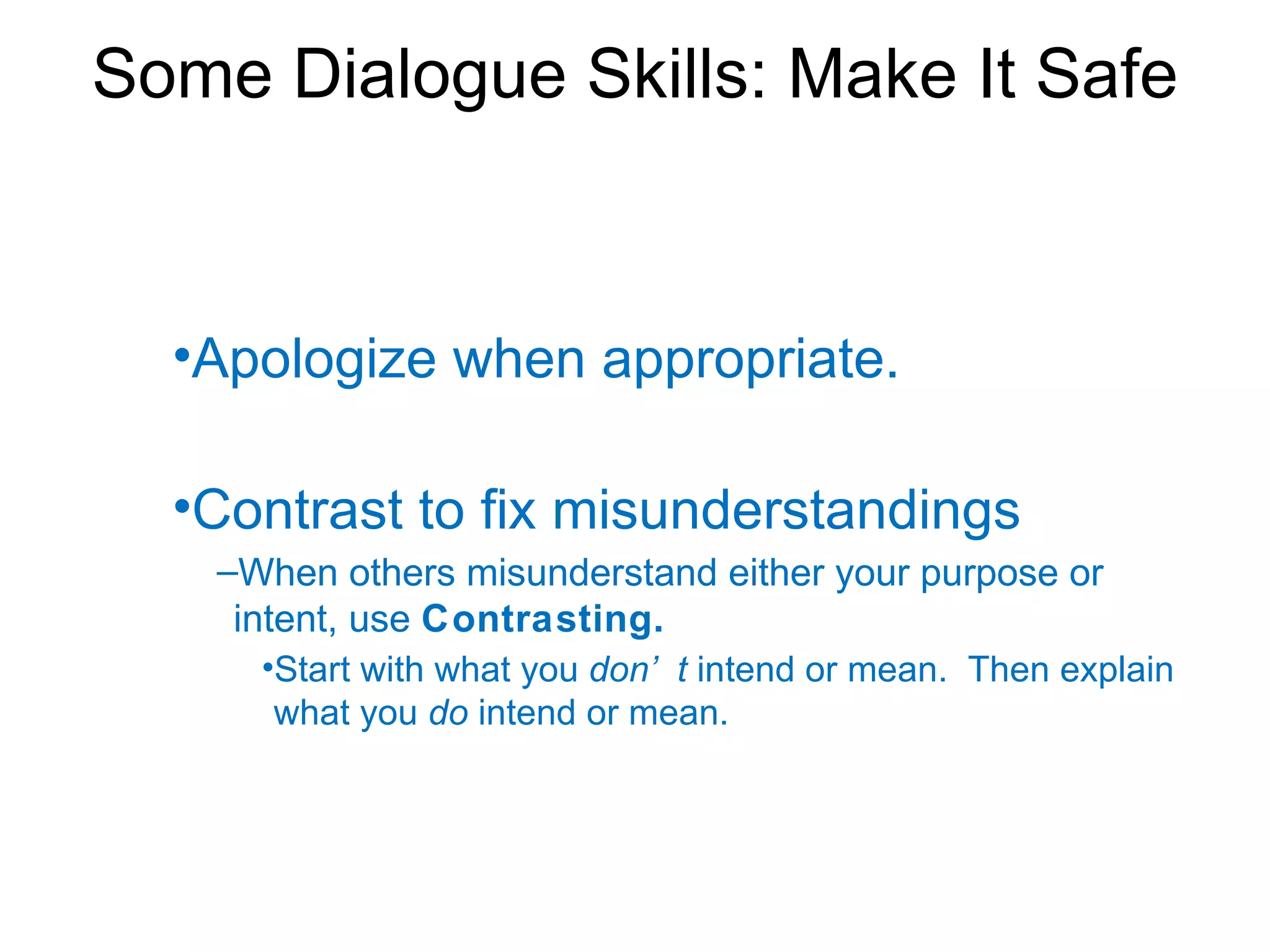 Some Dialogue Skills: Make It Safe


  •Apologize when appropriate.

  •Contrast to fix misunderstandings
   –When others misunderstand either your purpose or
    intent, use Contrasting.
     •Start with what you don’ t intend or mean. Then explain
      what you do intend or mean.
 