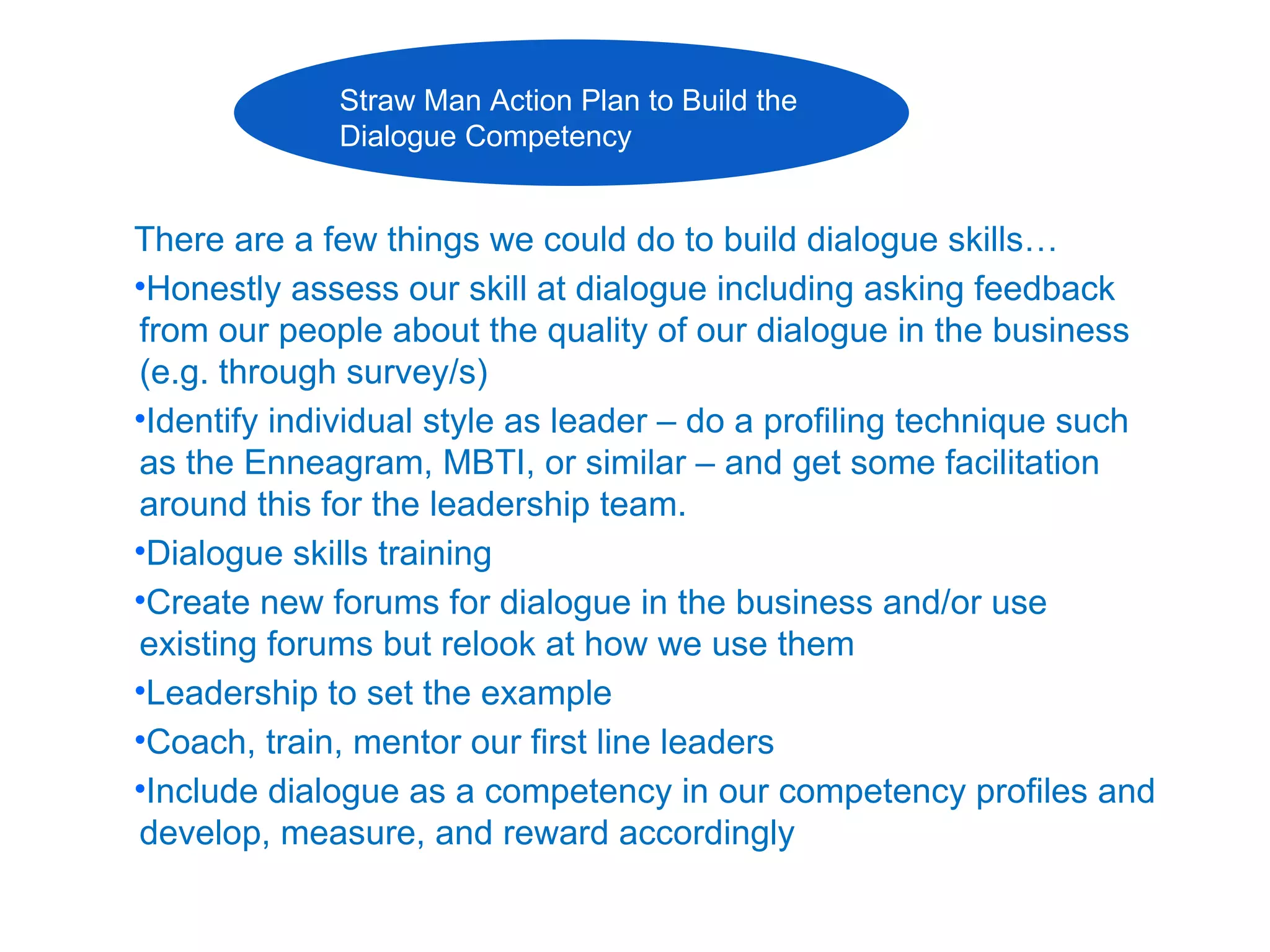 Straw Man Action Plan to Build the
             Dialogue Competency


There are a few things we could do to build dialogue skills…
•Honestly assess our skill at dialogue including asking feedback
from our people about the quality of our dialogue in the business
(e.g. through survey/s)
•Identify individual style as leader – do a profiling technique such
as the Enneagram, MBTI, or similar – and get some facilitation
around this for the leadership team.
•Dialogue skills training
•Create new forums for dialogue in the business and/or use
existing forums but relook at how we use them
•Leadership to set the example
•Coach, train, mentor our first line leaders
•Include dialogue as a competency in our competency profiles and
develop, measure, and reward accordingly
 