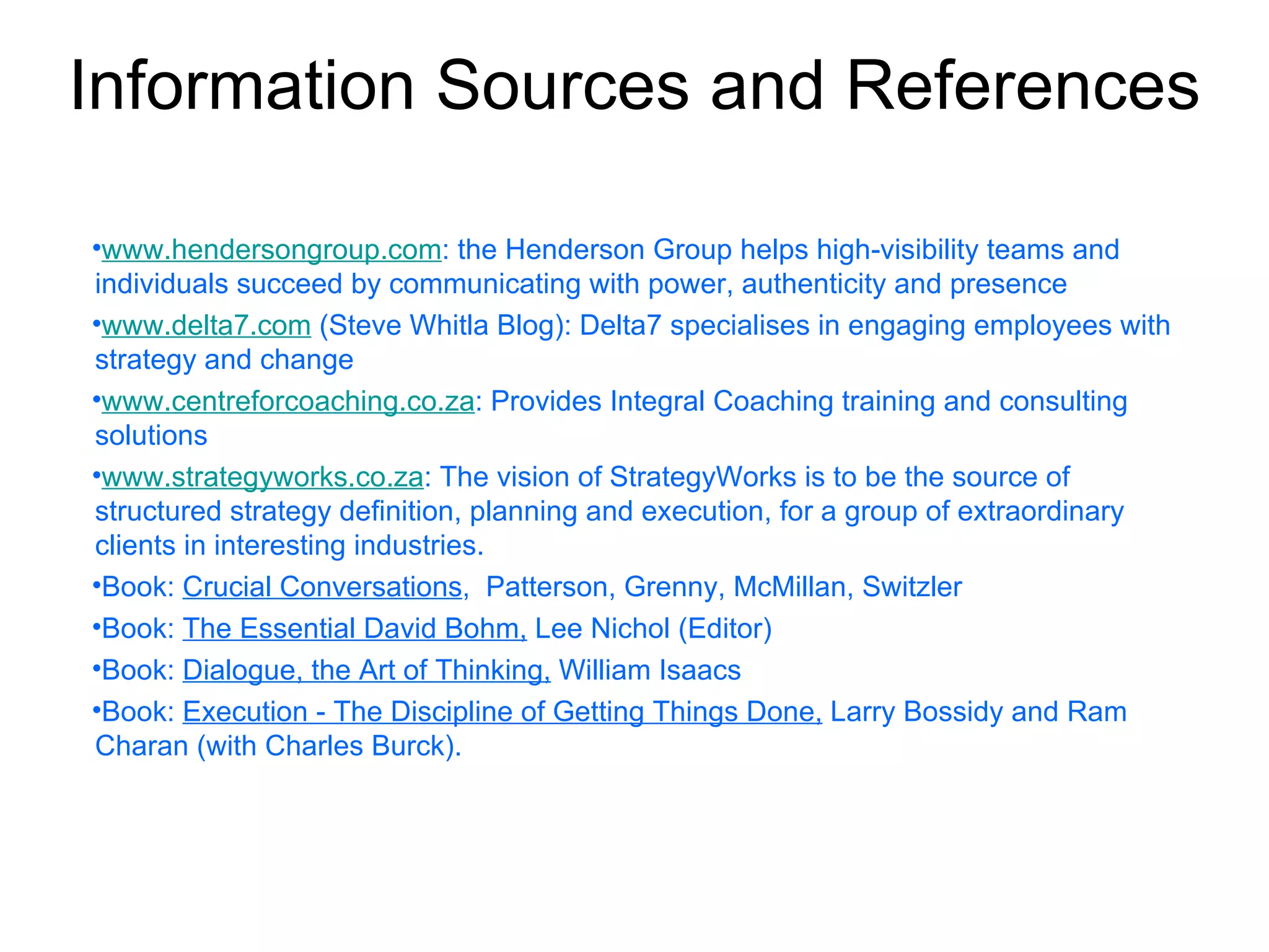 Information Sources and References

•www.hendersongroup.com: the Henderson Group helps high-visibility teams and
individuals succeed by communicating with power, authenticity and presence
•www.delta7.com (Steve Whitla Blog): Delta7 specialises in engaging employees with
strategy and change
•www.centreforcoaching.co.za: Provides Integral Coaching training and consulting
solutions
•www.strategyworks.co.za: The vision of StrategyWorks is to be the source of
structured strategy definition, planning and execution, for a group of extraordinary
clients in interesting industries.
•Book: Crucial Conversations, Patterson, Grenny, McMillan, Switzler
•Book: The Essential David Bohm, Lee Nichol (Editor)
•Book: Dialogue, the Art of Thinking, William Isaacs
•Book: Execution - The Discipline of Getting Things Done, Larry Bossidy and Ram
Charan (with Charles Burck).
 