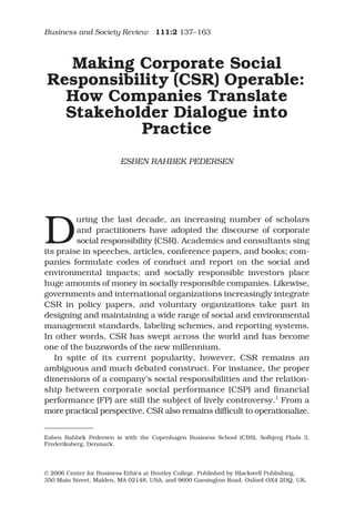 Business and Society Review 111:2 137–163
© 2006 Center for Business Ethics at Bentley College. Published by Blackwell Publishing,
350 Main Street, Malden, MA 02148, USA, and 9600 Garsington Road, Oxford OX4 2DQ, UK.
Blackwell Publishing Ltd
Oxford, UK
BASR
Business and Society Review
0045-3609
© 2006 Center for Business Ethics at Bentley College
111
2
Original Article
BUSINESS and SOCIETY REVIEW
ESBEN RAHBEK PEDERSEN
Making Corporate Social
Responsibility (CSR) Operable:
How Companies Translate
Stakeholder Dialogue into
Practice
ESBEN RAHBEK PEDERSEN
D
uring the last decade, an increasing number of scholars
and practitioners have adopted the discourse of corporate
social responsibility (CSR). Academics and consultants sing
its praise in speeches, articles, conference papers, and books; com-
panies formulate codes of conduct and report on the social and
environmental impacts; and socially responsible investors place
huge amounts of money in socially responsible companies. Likewise,
governments and international organizations increasingly integrate
CSR in policy papers, and voluntary organizations take part in
designing and maintaining a wide range of social and environmental
management standards, labeling schemes, and reporting systems.
In other words, CSR has swept across the world and has become
one of the buzzwords of the new millennium.
In spite of its current popularity, however, CSR remains an
ambiguous and much debated construct. For instance, the proper
dimensions of a company’s social responsibilities and the relation-
ship between corporate social performance (CSP) and ﬁnancial
performance (FP) are still the subject of lively controversy.1
From a
more practical perspective, CSR also remains difﬁcult to operationalize.
Esben Rahbek Pedersen is with the Copenhagen Business School (CBS), Solbjerg Plads 3,
Frederiksberg, Denmark.
 