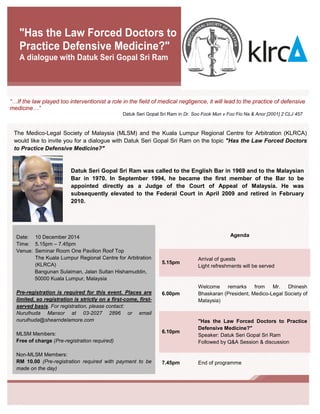 1413959-1 
The Medico-Legal Society of Malaysia (MLSM) and the Kuala Lumpur Regional Centre for Arbitration (KLRCA) would like to invite you for a dialogue with Datuk Seri Gopal Sri Ram on the topic "Has the Law Forced Doctors to Practice Defensive Medicine?" 
"Has the Law Forced Doctors to Practice Defensive Medicine?" 
A dialogue with Datuk Seri Gopal Sri Ram 
Agenda 
5.15pm Arrival of guests Light refreshments will be served 
6.00pm 
Welcome remarks from Mr. Dhinesh Bhaskaran (President, Medico-Legal Society of Malaysia) 
6.10pm "Has the Law Forced Doctors to Practice Defensive Medicine?" Speaker: Datuk Seri Gopal Sri Ram Followed by Q&A Session & discussion 
7.45pm 
End of programme 
Date: 10 December 2014 
Time: 5.15pm – 7.45pm 
Venue: Seminar Room One Pavilion Roof Top 
The Kuala Lumpur Regional Centre for Arbitration (KLRCA) 
Bangunan Sulaiman, Jalan Sultan Hishamuddin, 
50000 Kuala Lumpur, Malaysia 
Pre-registration is required for this event. Places are limited, so registration is strictly on a first-come, first- served basis. For registration, please contact: 
Nurulhuda Mansor at 03-2027 2896 or email nurulhuda@shearndelamore.com 
MLSM Members: 
Free of charge (Pre-registration required) 
Non-MLSM Members: 
RM 10.00 (Pre-registration required with payment to be made on the day) 
Datuk Seri Gopal Sri Ram was called to the English Bar in 1969 and to the Malaysian Bar in 1970. In September 1994, he became the first member of the Bar to be appointed directly as a Judge of the Court of Appeal of Malaysia. He was subsequently elevated to the Federal Court in April 2009 and retired in February 2010. 
until his elevation to the Court of Appeal in September 1994. He was elevated to the Federal Court in April 2009 and retired in February 2010. 
“…If the law played too interventionist a role in the field of medical negligence, it will lead to the practice of defensive medicine…” 
Datuk Seri Gopal Sri Ram in Dr. Soo Fook Mun v Foo Fio Na & Anor [2001] 2 CLJ 457 