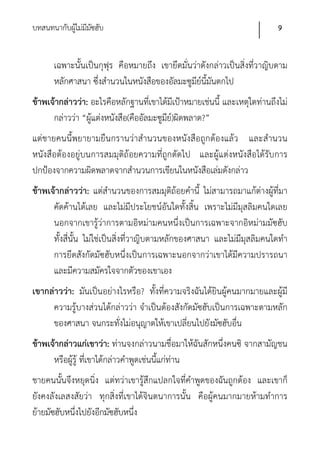 บทสนทนากับผูไม่มีมซฮับ
            ้ ั                                                            9


      เฉพาะนั้นเป็นกุฟุร คือหมายถึง เขายึดมั่นว่าดังกล่าวเป็นสิ่งที่วาญิบตาม
      หลักศาสนา ซึ่งสํานวนในหนังสือของอัลมะซูมีย์นี้มันตกไป
ข้าพเจ้ากล่าวว่า: อะไรคือหลักฐานที่เขาได้มีเป้าหมายเช่นนี้ และเหตุใดท่านถึงไม่
      กล่าวว่า “ผู้แต่งหนังสือ(คืออัลมะซูมีย)์ ผิดพลาด?”
แต่ชายคนนี้พยายามยืนกรานว่าสํานวนของหนังสือถูกต้องแล้ว และสํานวน
หนังสือต้องอยู่บนการสมมุติถ้อยความที่ถูกตัดไป และผู้แต่งหนังสือได้รับการ
ปกป้องจากความผิดพลาดจากสํานวนการเขียนในหนังสือเล่มดังกล่าว
ข้าพเจ้ากล่าวว่า: แต่สํานวนของการสมมุติถ้อยคํานี้ ไม่สามารถมาแก้ต่างผู้ที่มา
      คัดค้านได้เลย และไม่มีประโยชน์อันใดทั้งสิ้น เพราะไม่มีมุสลิมคนใดเลย
      นอกจากเขารู้ว่าการตามอิหม่ามคนหนึ่งเป็นการเฉพาะจากอิหม่ามมัซฮับ
      ทั้งสี่นั้น ไม่ใช่เป็นสิ่งที่วาญิบตามหลักของศาสนา และไม่มีมุสลิมคนใดทํา
      การยึดสังกัดมัซฮับหนึ่งเป็นการเฉพาะนอกจากว่าเขาได้มีความปรารถนา
      และมีความสมัครใจจากตัวของเขาเอง
เขากล่าวว่า: มันเป็นอย่างไรหรือ? ทั้งที่ความจริงฉันได้ยินผู้คนมากมายและผู้มี
     ความรู้บางส่วนได้กล่าวว่า จําเป็นต้องสังกัดมัซฮับเป็นการเฉพาะตามหลัก
     ของศาสนา จนกระทั่งไม่อนุญาตให้เขาเปลี่ยนไปยังมัซฮับอื่น
ข้าพเจ้ากล่าวแก่เขาว่า: ท่านจงกล่าวนามชื่อมาให้ฉันสักหนึ่งคนซิ จากสามัญชน
      หรือผู้รู้ ที่เขาได้กล่าวคําพูดเช่นนี้แก่ท่าน
ชายคนนั้นจึงหยุดนิ่ง แต่ทว่าเขารู้สึกแปลกใจที่คําพูดของฉันถูกต้อง และเขาก็
ยังคงลังเลสงสัยว่า ทุกสิ่งที่เขาได้จินตนาการนั้น คือผู้คนมากมายห้ามทําการ
ย้ายมัซฮับหนึ่งไปยังอีกมัซฮับหนึ่ง
 