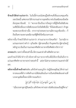 10                                                                    เอกสารเผยแผ่อัลกุดวะฮ์


ข้าพเจ้าได้กล่าวแก่เขาว่า: ในวันนี้ท่านจะไม่พบผู้ใดสักคนที่เชื่อแบบคลุมเครือ
      เหลวไหลนี้ แต่พวกเขาได้รายงานเล่าจากยุคหลังบางช่วงในสมัยของอ็อตโต
      มัน(อุษมานียะฮ์) ว่า “พวกเขาถือเป็นบาปใหญ่การที่ผู้ยึดถือมัซฮับหะ
      นะฟีย์ได้เปลี่ยนจากมัซฮับของเขาไปยังมัซฮับอื่น” ซึ่งไม่สงสัยเลยว่า คําพูด
      ของพวกเขาดังกล่าวนั้น - หากการถ่ายทอดรายงานมีความถูกต้องจริง – ก็
      ถือเป็นความเขลาและมีมานะทิฐิที่คลั่งไคล้แบบตาบอด
หลังจากนั้น ข้าพเจ้าได้กล่าวแก่เขาว่า: ท่านเอามาจากไหนหรือ? ในกรณีการ
      แบ่งแยกระหว่างคําว่า มุก็อลลิด (ผู้ตามคนอื่น) กับมุตตะบิอฺ (ผู้ตามโดยรู้
      หลักฐาน) มันเป็นการแบ่งแยกศัพท์ทางภาษาหรือศัพท์ทางวิชาการ?
เขาตอบว่า: ระหว่างทั้งสองคํานั้น มีความแตกต่างด้านศัพท์ทางภาษา
และข้ า พเจ้ า ได้ นํ า ตํ า ราอ้ า งอิ ง ทางด้ า นภาษาอาหรั บ เพื่ อ ให้ เ ขายื น ยั น ถึ ง การ
แบ่งแยกศัพท์ทางภาษาระหว่างสองคํานี้ แต่เขาไม่สามารถพบความแตกต่างได้
เลย
หลังจากนั้นข้าพเจ้ากล่าวว่า: แท้จริงท่านอะบูบักร ร่อฎิยัลลอฮุอันฮุ ได้กล่าวแก่
      ชายชนบทที่ทําการคัดค้านรายได้(ต่อเดือนในการเป็นค่อลีฟะฮ์ของท่าน)ที่
      บรรดามุสลิมทั้งหลายให้การยอมรับว่า


        “เมื่อบรรดามุฮาญิรีนพอใจ แท้จริงพวกท่าน(ชาวอันศ็อร)ย่อมเป็นผู้ที่ตาม”
 