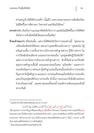 บทสนทนากับผูไม่มีมซฮับ
            ้ ั                                                                            11


          ท่านอะบูบักรได้ใช้สํานวนที่ว่า [ ] บนความหมายของการเห็นพ้องโดย
          ไม่มีสิทธิ์ในการพิจารณา วิเคราะห์ และโต้แย้งได้เลย6
เขากล่าวว่า: มันเป็นการแบ่งแยกศัพท์เชิงวิชาการ และฉันไม่มีสิทธิ์ในการให้ศัพท์
      เชิงวิชาการกับสิ่งหนึ่งสิ่งใดเลยกระนั้นหรือ?
ข้าพเจ้าตอบว่า: มิใช่เช่นนั้น แต่การให้ศัพท์เชิงวิชาการของท่านนี้ ไม่สามารถ
      เปลี่ยนข้อเท็จจริงได้หรอก เพราะว่าบุคคลที่ท่านเรียกเขาว่า “มุตตะบิอฺ”(ผู้
      เจริญตาม)นั้น บางครั้งเขาทราบถึงบรรดาหลักฐานต่างๆ รู้วิธีการต่างๆ ใน
      การวินิจฉัย(อิจญฺติฮาด) แน่นอนว่าเขาย่อมเป็น “มุจญ์ตะฮิด(ผู้วินิจฉัยได้)”
      แต่หากว่าเขาไม่ทราบถึงบรรดาหลักฐานต่างๆ อีกทั้งไม่สามารถวินิจฉัย
      หุกุ่มจากหลักฐานนั้นได้ แน่นอนเขาย่อมเป็นคน “มุก็อลลิด” และหากว่า
      ประเด็นปัญหาบางส่วนเขารู้หลักฐานเช่นนั้นเช่นนี้และในอีกบางประเด็น
      ปัญหาเขาไม่รู้หลักฐาน แน่นอนว่า เขาย่อมเป็นคนมุก็อลลิดในบางประเด็น
      และเป็นมุจญ์ตะฮิดในบางประเด็น ดังนั้นการแบ่งแยกจึงมีเพียงแค่สอง
      จําพวกในทุกกรณี7 และสถานะของทั้งสองนี้ ย่อมมีความชัดเจนและเป็นที่
      ทราบกันดี


6
    เช่นเดียวกัน คือคําตรัสของอัลลอฮฺ ตะอาลา ความว่า

"เมื่อกลุ่มชน(จากบรรดาชัยฏอนที่ลุ่มหลง)ที่ถูกตามได้ปลีกเอาตัวรอดจากกลุ่มชน(จากพวกมนุษย์)ที่ถือตาม
ในขณะพวกเหล่านั้นได้มองเห็นการลงโทษแล้ว(ในโลกหน้า) และบรรดาสัมพันธภาพก็ได้ขาดสะบั้นไปแล้ว
จากพวกเขา" [อัลบะกอเราะฮ์: 166]. ดังนั้นเราจะพบว่าอัลลอฮฺได้ตรัสสํานวนคําว่า    "การตาม" ณ ที่นี้
เป็นภาพลักษณ์ที่ต่ําต้อยยิ่งกว่าการตักลีดเสียอีก.
7
  คือแบ่งเป็นมุจญฺตะฮิดกับคนมุก็อลลิดเท่านั้น.
 