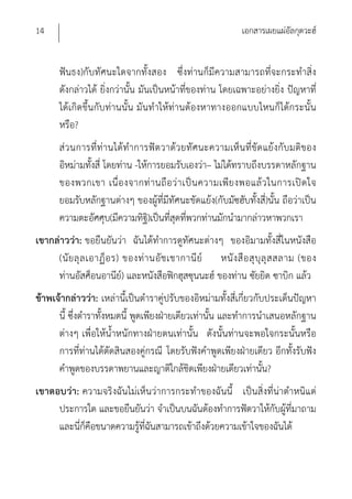 14                                                           เอกสารเผยแผ่อัลกุดวะฮ์


       ฟันธง)กับทัศนะใดจากทั้งสอง ซึ่งท่านก็มีความสามารถที่จะกระทําสิ่ง
       ดังกล่าวได้ ยิ่งกว่านั้น มันเป็นหน้าที่ของท่าน โดยเฉพาะอย่างยิ่ง ปัญหาที่
       ได้เกิดขึ้นกับท่านนั้น มันทําให้ท่านต้องหาทางออกแบบไหนก็ได้กระนั้น
       หรือ?
       ส่ว นการที่ท่านได้ทําการฟัต วาด้ว ยทัศนะความเห็น ที่ขัด แย้งกับ มติของ
       อิหม่ามทั้งสี่ โดยท่าน -ให้การยอมรับเองว่า– ไม่ได้ทราบถึงบรรดาหลักฐาน
       ของพวกเขา เนื่ อ งจากท่ า นถื อ ว่ า เป็ น ความเพี ย งพอแล้ ว ในการเปิ ด ใจ
       ยอมรับหลักฐานต่างๆ ของผู้ที่มีทัศนะขัดแย้ง(กับมัซฮับทั้งสี่)นั้น ถือว่าเป็น
       ความตะอัศศุบ(มีความทิฐ)ิ เป็นที่สุดที่พวกท่านมักนํามากล่าวหาพวกเรา
เขากล่าวว่า: ขอยืนยันว่า ฉันได้ทําการดูทัศนะต่างๆ ของอิมามทั้งสี่ในหนังสือ
     (นั ย ลุ ล เอาฏ็ อ ร) ของท่ า นอั ช เชากานี ย์ หนั ง สื อ สุ บุ ลุ ส สลาม (ของ
     ท่านอัสศ็อนอานีย)์ และหนังสือฟิกฮุสซุนนะฮ์ ของท่าน ซัยยิด ซาบิก แล้ว
ข้าพเจ้ากล่าวว่า: เหล่านี้เป็นตําราคู่ปรับของอิหม่ามทั้งสี่เกี่ยวกับประเด็นปัญหา
      นี้ ซึ่งตําราทั้งหมดนี้ พูดเพียงฝ่ายเดียวเท่านั้น และทําการนําเสนอหลักฐาน
      ต่างๆ เพื่อให้น้ําหนักทางฝ่ายตนเท่านั้น ดังนั้นท่านจะพอใจกระนั้นหรือ
      การที่ท่านได้ตัดสินสองคู่กรณี โดยรับฟังคําพูดเพียงฝ่ายเดียว อีกทั้งรับฟัง
      คําพูดของบรรดาพยานและญาติใกล้ชิดเพียงฝ่ายเดียวเท่านั้น?
เขาตอบว่า: ความจริงฉันไม่เห็นว่าการกระทําของฉันนี้ เป็นสิ่งที่น่าตําหนิแต่
     ประการใด และขอยืนยันว่า จําเป็นบนฉันต้องทําการฟัตวาให้กับผู้ที่มาถาม
     และนีก็คือขนาดความรู้ที่ฉันสามารถเข้าถึงด้วยความเข้าใจของฉันได้
          ่
 