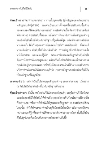บทสนทนากับผูไม่มีมซฮับ
            ้ ั                                                                           15


ข้าพเจ้ากล่าวว่า: ท่านเคยกล่าวว่า ท่านนั้นมุตตะบิอฺ (ผู้เจริญรอยตามโดยทราบ
      หลักฐานไม่ใช่ผู้ตักลีด) และจําเป็นบนเราทั้งหมดที่ต้องเป็นเช่นนั้นด้วย
      และท่านเองก็ได้เคยอธิบายมาแล้วว่า การอิตติบาอฺนั้น คือการนําเสนอตีแผ่
      ทัศนะต่างๆ ของมัซฮับทั้งหมด แล้วทําการศึกษาวิเคราะห์หลักฐานต่างๆ
      และยึดมัซฮับที่ใกล้เคียงกับหลักฐานที่ถูกต้องที่สุด แต่ทว่าการกระทําของ
      ท่านเองนั้น ได้ขว้างอุดมการณ์ของท่านไปยังกําแพงเสียแล้ว ซึ่งท่านก็
      ทราบดีแล้วว่า มัซฮับทั้งสี่ได้ลงมติแล้วว่า การหย่าฏ่อล๊ากทีเดียวสามครั้ง
      ทําให้ตกสาม และท่านก็รู้ดีว่า พวกเขามีบรรดาหลักฐานยืนยันต่อสิ่ง
      ดังกล่าวโดยท่านไม่ยอมดูมันเลย พร้อมกันนั้นท่านก็ทําการเปลี่ยนจากการ
      ลงมติ(อิจญ์มาอฺ)ของพวกเขาไปยังทัศนะความเห็นที่ตัวท่านเองชื่น ชอบ
      หรือว่าท่านมีความมั่นใจมาก่อนแล้วว่า บรรดาหลักฐานของอิหม่ามทั้งสี่นั้น
      เป็นหลักฐานที่ไม่ถูกต้อง?
เขาตอบว่า: ไม่ แต่ทว่าฉันนั้นไม่เคยดูหลักฐานต่างๆ ของพวกเขาเลย เนื่องจาก
     ณ ที่ฉันไม่มีตําราอ้างอิงเกี่ยวกับหลักฐานดังกล่าว
ข้าพเจ้ากล่าวว่า: ดังนั้น เหตุใดท่านจึงไม่รอคอยก่อนเล่า? เหตุใดท่านจึงรีบร้อน?
      และอั ล ลอฮฺ ก็ มิ ไ ด้ บั ง คั บ ให้ ท่ า นต้ อ งกระทํ า การรี บ ร้ อ นในการฟั ต วาสิ่ ง
      ดังกล่าวเลย? หรือการที่ท่านไม่ได้ดูบรรดาหลักฐานต่างๆ ของปราชญ์ส่วน
      ใหญ่นั้น ทําให้ทัศนะของท่านอิบนุตัยมียะฮ์มีน้ําหนัก? แล้วการตะอัศศุบ
      (ความมานะทิฐิ) ที่พวกท่านได้พยายามกล่าวหาเราอย่างผิดๆ นั้นคือสิ่งอื่น
      ที่ไม่ใช่รูปแบบทีเหมือนกับการกระทําของท่านอันนี?
                       ่                                           ้
 