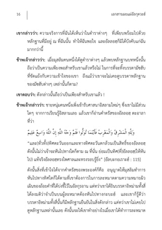 16                                                          เอกสารเผยแผ่อัลกุดวะฮ์


เขากล่าวว่า: ความจริงการที่ฉันได้เห็นว่าในตําราต่างๆ ที่เพียบพร้อมไปด้วย
     หลักฐานที่มีอยู่ ณ ที่ฉันนั้น ทําให้ฉันพอใจ และอัลลอฮฺก็มิได้บังคับแก่ฉัน
     มากกว่านี้
ข้าพเจ้ากล่าวว่า: เมื่อมุสลิมคนหนึ่งได้ดูตําราต่างๆ แล้วพบหลักฐานบทหนึ่งนั้น
      ถือว่าเป็นความเพียงพอสําหรับเขาแล้วหรือไม่ ในการที่จะทิ้งบรรดามัซฮับ
      ที่ขัดแย้งกับความเข้าใจของเขา ถึงแม้ว่าเขาจะไม่เคยดูบรรดาหลักฐาน
      ของมัซฮับต่างๆ เหล่านั้นก็ตาม?
เขาตอบว่า: ดังกล่าวนั้นถือว่าเป็นเพียงสําหรับเขาแล้ว !
ข้าพเจ้ากล่าวว่า: ชายหนุ่มคนหนึ่งเพิ่งเข้ารับศาสนาอิสลามใหม่ๆ ซึ่งเขาไม่มีส่วน
      ใดๆ จากการเรียนรู้อิสลามเลย แล้วเขาก็อ่านคําตรัสของอัลลอฮฺ ตะอาลา
      ที่ว่า


      “และ(ทั่วทั้ง)ทิศตะวันออกและทางทิศตะวันตกล้วนเป็นสิทธิ์ของอัลลอฮฺ
      ดังนั้นไม่ว่าเจ้าจะหันไปทางใดก็ตาม ณ ที่นั่น ย่อมเป็นทิศ(ที่)อัลลอฮฺ(ให้หัน
      ไป) แท้จริงอัลลอฮฺทรงไพศาลและทรงรอบรู้ยิ่ง” [อัลบะกอเราะฮ์ : 115]
      ดังนั้นสิ่งที่เข้าใจได้จากคําตรัสของพระองค์ก็คือ อนุญาตให้มุสลิมทําการ
      หันไปทางทิศใดก็ได้ตามที่เขาต้องการในการละหมาดตามความหมายผิว
      เผินของถ้อยคําที่ได้บ่งชี้ไว้ในอัลกุรอาน แต่ทว่าเขาได้ยินบรรดาอิหม่ามทั้งสี่
      ได้ลงมติว่าจําเป็นบนผู้ละหมาดต้องหันไปทางกะบะฮ์ และเขาก็รู้ดีว่า
      บรรดาอิหม่ามทั้งสี่นั้นก็มีหลักฐานยืนยันในสิ่งดังกล่าว แต่ทว่าเขาไม่เคยไป
      ดูหลักฐานเหล่านั้นเลย ดังนั้นจะให้เขาทําอย่างไรเมื่อเขาได้ทําการละหมาด
 