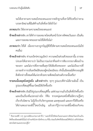 บทสนทนากับผูไม่มีมซฮับ
            ้ ั                                                                                      17


         จะให้เขาตามความพอใจของตนเองจากหลักฐานที่เขาได้รับ หรือว่าตาม
         บรรดาอิหม่ามที่มีมติค้านกับสิ่งที่เขาได้เข้าใจ?
เขาตอบว่า: ให้เขาตามความพอใจของตนเอง!!
ข้าพเจ้ากล่าวว่า: เขาได้ทําการละหมาดโดยหันหน้าไปทางทิศตะวันออก เป็นต้น
      และการละหมาดของเขาจะใช้ได้หรือไม่?
เขาตอบว่า: ใช้ได้ เนื่องจากเขาถูกบัญญัติใช้ให้ตามความพอใจของตนเอง(ไม่ใช่
     คนอื่น)
ข้าพเจ้ากล่าวว่า: ท่านจงใคร่ครวญเถิดว่า ความพอใจส่วนตัวของเขานั้น อาจจะ
      บ่งบอกให้เขาทราบว่า ไม่เป็นบาปแก่เขาที่จะทําการซินาภรรยาเพื่อนบ้าน
      ของเขา และไม่บาปที่เขาจะดื่มสุราให้เต็มท้องของเขา และไม่เป็นบาปที่
      เขาจะทําการปล้นทรัพย์สินของผู้คนโดยมิชอบ ดังนั้นอัลลอฮฺได้ทรงอนุมัติ
      สิ่งดังกล่าวทั้งหมดให้แก่เขาด้วยความพึงพอใจส่วนตัวกระนั้นหรือ?
ชายคนนั้นหยุดนิ่งครู่หนึ่ง แล้วกล่าวว่า: ทุกๆ รูปแบบที่ท่านได้ถามฉันนี้ เป็น
    รูปแบบที่สมมุติขึ้นมาโดยมิได้เกิดขึ้นจริง
ข้าพเจ้ากล่าวว่า: มันมิใช่รูปแบบที่สมมุติขึ้น แต่ส่วนมากแล้วเป็นสิ่งที่เกิดขึ้นจริง
      และเป็นเรื่องที่แปลกอย่างยิ่ง ก็คือ ชายหนุ่มคนหนึ่งที่ไม่มีความรู้ใดๆ
      เกี่ยวกับอิสลาม ไม่รู้เกี่ยวกับกิตาบุลลอฮฺ และซุนนะฮ์ และเขาก็ได้ยินหรือ
      ได้อ่านพบอายะฮ์นี้8โดยบังเอิญ แล้วเขาก็รู้จากอายะฮ์นี้เหมือนกับคน

8
   คืออายะฮ์ที่: 115 ซูเราะฮ์อัลบะก่อเราะฮ์ ที่ว่า “และ(ทั่วทั้ง)ทิศตะวันออกและทางทิศตะวันตกล้วนเป็น
สิทธิ์ของอัลลอฮฺดังนั้นไม่ว่าเจ้าจะหันไปทางใดก็ตาม ณ ที่นั่น ย่อมเป็นทิศ(ที่)อัลลอฮฺ(ให้หันไป) แท้จริงอัลลอ
ฮฺทรงไพศาลและทรงรอบรู้ยิ่ง”
 