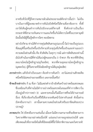 18                                                          เอกสารเผยแผ่อัลกุดวะฮ์


      อาหรับทั่วไปที่รู้ถึงความหมายผิวเผิน(ของอายะฮ์ดังกล่าวนั้น)ว่า ไม่เป็น
      บาปในการที่ผู้ละหมาดทําการหันไปยังทิศใดก็ได้ตามที่เขาต้องการ ทั้งที่
      เขาได้เห็น ผู้คนทํ าการหัน ไปยังกะบะฮ์ก็ ตามที ซึ่งดั งกล่า วเป็น เรื่อ ง
      ธรรมชาติที่สามารถจินตนาการและเกิดขึ้นกันได้ตราบใดที่ในบรรดามุสลิ
      มีนนั้นยังมีผู้ที่ไม่รู้หลักการใดๆ ของอิสลาม
      อย่างไรก็ตาม ท่านได้ทําการหุกุ่มตัดสินตามรูปแบบนี้ (ไม่ว่าจะเป็นรูปแบบ
      ที่ส มมุติขึ้น หรือเกิดขึ้น จริงก็ตาม)ด้วยหุกุ่มที่เกิดขึ้นจริงและท่านมองว่า
      ความพอใจส่วนตัวนั้น คือ ตัวตัดสิน ในทุกๆ กรณี แต่การตัดสินของท่านนี้
      มันไปค้านในกรณีที่ท่านได้แบ่งผู้คนออกเป็น 3 จําพวก คือ พวกที่ตักลีดอุ
      ละมาอฺโดยไม่รู้หลักฐาน(มุก็อลลิด), พวกที่ตามอุละมาอฺโดยรู้หลักฐาน
      (มุตตะบิอ)ฺ , ผู้ที่วิเคราะห์วินิจฉัยหลักฐานได้(มุจญ์ตะฮิด)
เขากล่าวว่า: แท้จริงจําเป็นบนเขา ต้องทําการค้นคว้า เขาไม่เคยอ่านสักหะดีษ
     หนึ่งหรือไม่เคยอ่านอายะฮ์อื่นๆ เลยกระนั้นหรือ?
ข้าพเจ้ากล่าวว่า: ก็ ณ ที่เขา ไม่มีแหล่งตําราอ้างอิงค้นคว้าอย่างพร้อมสรรพเลย
      ซึ่งเหมือนกับที่ท่านไม่มีตําราอย่างพร้อมสรรพในขณะที่ทําการฟัตวาใน
      เรื่องฏ่อล๊าก(การหย่า 3) และชายคนนั้นก็ไม่มีโอกาสที่จะได้อ่านอายะฮ์
      อื่นๆ ที่เกี่ยวข้องกับเรื่องที่ใช้ให้เจาะจงหันหน้าไปทางกิบละฮ์ ดังนั้นท่าน
      ยังคงยืนกรานว่า เขานั้นตามความพอใจส่วนตัวหรือเขาขัดมติของปวง
      ปราชญ์?
เขาตอบว่า: ใช่ (ยังคงยืนกรานเช่นนั้น) เมื่อเขาไม่มีความสามารถที่จะติดตามการ
     วิเคราะห์พิจารณาอย่างต่อเนื่องได้ แน่นอนว่าเขาจะถูกผ่อนปรนให้ และ
     เพียงพอแล้วที่เขาจะยึดในสิ่งที่อัลลอฮฺได้ชี้นําให้เขาพิจารณาและวิเคราะห์!
 