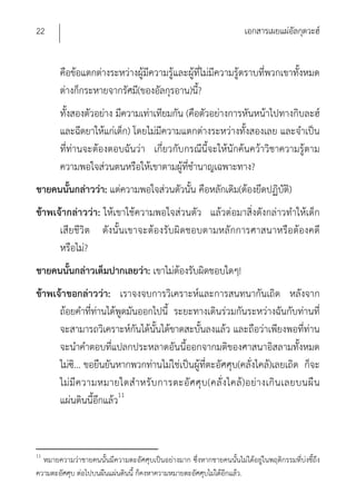 22                                                                     เอกสารเผยแผ่อัลกุดวะฮ์


        คือข้อแตกต่างระหว่างผู้มีความรู้และผู้ที่ไม่มีความรู้ตราบที่พวกเขาทั้งหมด
        ต่างก็กระหายจากรัศมี(ของอัลกุรอาน)นี?  ้
        ทั้งสองตัวอย่าง มีความเท่าเทียมกัน (คือตัวอย่างการหันหน้าไปทางกิบละฮ์
        และฉีดยาให้แก่เด็ก) โดยไม่มีความแตกต่างระหว่างทั้งสองเลย และจําเป็น
        ที่ท่านจะต้องตอบฉันว่า เกี่ยวกับกรณีนี้จะให้นักค้นคว้าวิชาความรู้ตาม
        ความพอใจส่วนตนหรือให้เขาตามผู้ที่ชํานาญเฉพาะทาง?
ชายคนนั้นกล่าวว่า: แต่ความพอใจส่วนตัวนั้น คือหลักเดิม(ต้องยึดปฏิบัต)ิ
ข้าพเจ้ากล่าวว่า: ให้เขาใช้ความพอใจส่วนตัว แล้วต่อมาสิ่งดังกล่าวทําให้เด็ก
      เสียชีวิต ดังนั้นเขาจะต้องรับผิดชอบตามหลักการศาสนาหรือต้องคดี
      หรือไม่?
ชายคนนั้นกล่าวเต็มปากเลยว่า: เขาไม่ต้องรับผิดชอบใดๆ!
ข้าพเจ้าขอกล่าวว่า: เราจงจบการวิเคราะห์และการสนทนากันเถิด หลังจาก
      ถ้อยคําที่ท่านได้พูดมันออกไปนี้ ระยะทางเดินร่วมกันระหว่างฉันกับท่านที่
      จะสามารถวิเคราะห์กันได้นั้นได้ขาดสะบั้นลงแล้ว และถือว่าเพียงพอที่ท่าน
      จะนําคําตอบที่แปลกประหลาดอันนี้ออกจากมติของศาสนาอิสลามทั้งหมด
      ไม่ซ.ิ .. ขอยืนยันหากพวกท่านไม่ใช่เป็นผู้ที่ตะอัศศุบ(คลั่งไคล้)เลยเถิด ก็จะ
      ไม่ มี ค วามหมายใดสํ า หรั บ การตะอั ศ ศุ บ (คลั่ ง ไคล้ ) อย่ า งเกิ น เลยบนผื น
      แผ่นดินนี้อีกแล้ว11



11
  หมายความว่าชายคนนั้นมีความตะอัศศุบเป็นอย่างมาก ซึ่งหากชายคนนั้นไม่ได้อยู่ในพฤติกรรมที่บ่งชี้ถึง
ความตะอัศศุบ ต่อไปบนผืนแผ่นดินนี้ ก็คงหาความหมายตะอัศศุบไม่ได้อีกแล้ว.
 
