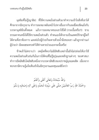 บทสนทนากับผูไม่มีมซฮับ
            ้ ั                                                            23


        มุสลิมที่ไม่รู้(ญาฮิล) ที่ใช้ความพอใจส่วนตัวมาทําความเข้าใจสิ่งที่เขาได้
ศึกษาจากอัลกุรอาน ทําการละหมาดผินหน้าไปทางอื่นจากกิบละฮ์โดยขัดแย้งกับ
บรรดามุสลิมีนทั้งหมด แล้วการละหมาดของเขาใช้ได้! (กระนั้นหรือ?!) ชาย
ธรรมดาคนหนึ่งได้ใช้ความพอใจส่วนตัว ทําตนเองให้กลายเป็นแพทย์รักษาผู้ใดก็
ได้ตามที่เขาต้องการ และต่อไปผู้ป่วยก็จะตายด้วยน้ํามือของเขา แล้วถูกกล่าวแก่
ผู้ป่วยว่า อัลลอฮฺจะทรงทําให้ท่านหายป่วยเองกระนั้นหรือ!
      ข้าพเจ้าไม่ทราบว่า เหตุใดที่พวกไม่มีมัซฮับเหล่านั้นถึงไม่ปล่อยให้เราใช้
ความพอใจส่วนตัวเช่นกันในการให้คนที่ไม่รู้หุกุ่มและหลักฐานต่างๆ ของศาสนา
ทําการยึดมัซฮับใดมัซฮับหนึ่งจากบรรดามัซฮับของปราชญ์มุจญฺตะฮิด เนื่องจาก
พวกเขามีความรู้แจ้งเห็นจริงในอัลกุรอานและซุนนะฮ์ยิ่งกว่า
 