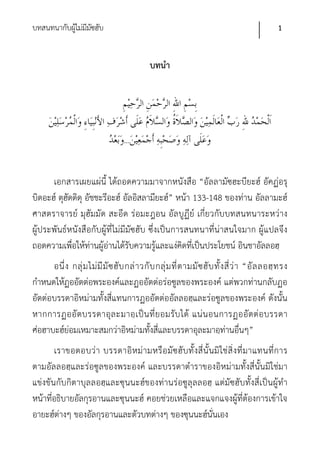 บทสนทนากับผูไม่มีมซฮับ
            ้ ั                                                                                     1


                                               บทนํา




                                     ...


      เอกสารเผยแผ่นี้ ได้ถอดความมาจากหนังสือ “อัลลามัซฮะบียะฮ์ อัคฏ่อรุ
บิดอะฮ์ ตุฮัดดิดุ อัชชะรีอะฮ์ อัลอิสลามียะฮ์” หน้า 133-148 ของท่าน อัลลามะฮ์
ศาสตราจารย์ มุฮัมมัด สะอีด ร่อมะฎอน อัลบูฏีย์ เกี่ยวกับบทสนทนาระหว่าง
ผู้ประพันธ์หนังสือกับผู้ที่ไม่มีมัซฮับ ซึ่งเป็นการสนทนาที่น่าสนใจมาก ผู้แปลจึง
ถอดความเพื่อให้ท่านผู้อ่านได้รับความรู้และแง่คิดทีเป็นประโยชน์ อินชาอัลลอฮฺ
                                                    ่
      อนึ่ ง กลุ่ ม ไม่ มี มั ซ ฮั บ กล่ า วกั บ กลุ่ ม ที่ ต ามมั ซ ฮั บ ทั้ ง สี่ ว่ า “อั ล ลอฮฺ ท รง
กําหนดให้ฏออัตต่อพระองค์และฏออัตต่อร่อซูลของพระองค์ แต่พวกท่านกลับฏอ
อัตต่อบรรดาอิหม่ามทั้งสี่แทนการฏออัตต่ออัลลอฮฺและร่อซูลของพระองค์ ดังนั้น
หากการฏออั ตบรรดาอุล ะมาอฺ เ ป็น ที่ ย อมรับ ได้ แน่ น อนการฏออั ตต่ อ บรรดา
ศ่อฮาบะฮ์ย่อมเหมาะสมกว่าอิหม่ามทั้งสี่และบรรดาอุละมาอฺท่านอื่นๆ”
       เราขอตอบว่ า บรรดาอิ ห ม่ ามหรือ มัซ ฮั บ ทั้ งสี่ นั้ น มิ ใช่ สิ่ งที่ มาแทนที่ก าร
ตามอัลลอฮฺและร่อซูลของพระองค์ และบรรดาตําราของอิหม่ามทั้งสี่นั้นมิใช่มา
แข่งขันกับกิตาบุลลอฮฺและซุนนะฮ์ของท่านร่อซูลุลลอฮฺ แต่มัซฮับทั้งสี่เป็นผู้ทํา
หน้าที่อธิบายอัลกุรอานและซุนนะฮ์ คอยช่วยเหลือและแจกแจงผู้ที่ต้องการเข้าใจ
อายะฮ์ต่างๆ ของอัลกุรอานและตัวบทต่างๆ ของซุนนะฮ์นั่นเอง
 