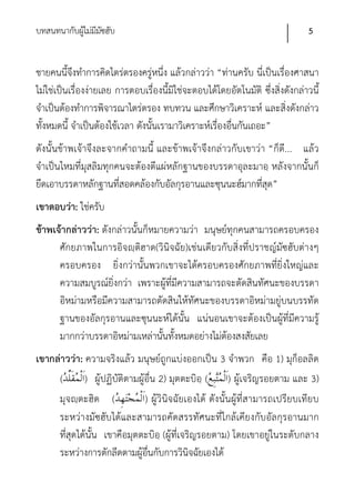 บทสนทนากับผูไม่มีมซฮับ
            ้ ั                                                                 5


ชายคนนี้จึงทําการคิดไตร่ตรองครู่หนึ่ง แล้วกล่าวว่า “ท่านครับ นี่เป็นเรื่องศาสนา
ไม่ใช่เป็นเรื่องง่ายเลย การตอบเรื่องนี้มิใช่จะตอบได้โดยอัตโนมัติ ซึ่งสิ่งดังกล่าวนี้
จําเป็นต้องทําการพิจารณาไตร่ตรอง ทบทวน และศึกษาวิเคราะห์ และสิ่งดังกล่าว
ทั้งหมดนี้ จําเป็นต้องใช้เวลา ดังนันเรามาวิเคราะห์เรื่องอื่นกันเถอะ”
                                   ้
ดังนั้นข้าพเจ้าจึงละจากคําถามนี้ และข้าพเจ้าจึงกล่าวกับเขาว่า “ก็ดี... แล้ว
จําเป็นไหมที่มุสลิมทุกคนจะต้องตีแผ่หลักฐานของบรรดาอุละมาอฺ หลังจากนั้นก็
ยึดเอาบรรดาหลักฐานที่สอดคล้องกับอัลกุรอานและซุนนะฮ์มากที่สุด”
เขาตอบว่า: ใช่ครับ
ข้าพเจ้ากล่าวว่า: ดังกล่าวนั้นก็หมายความว่า มนุษย์ทุกคนสามารถครอบครอง
      ศักยภาพในการอิจญฺติฮาด(วินิจฉัย)เช่นเดียวกับสิ่งที่ปราชญ์มัซฮับต่างๆ
      ครอบครอง ยิ่งกว่านั้นพวกเขาจะได้ครอบครองศักยภาพที่ยิ่งใหญ่และ
      ความสมบูรณ์ยิ่งกว่า เพราะผู้ที่มีความสามารถจะตัดสินทัศนะของบรรดา
      อิหม่ามหรือมีความสามารถตัดสินให้ทัศนะของบรรดาอิหม่ามยู่บนบรรทัด
      ฐานของอัลกุรอานและซุนนะห์ได้นั้น แน่นอนเขาจะต้องเป็นผู้ที่มีความรู้
      มากกว่าบรรดาอิหม่ามเหล่านันทั้งหมดอย่างไม่ต้องสงสัยเลย
                                   ้
เขากล่าวว่า: ความจริงแล้ว มนุษย์ถูกแบ่งออกเป็น 3 จําพวก คือ 1) มุก็อลลิด
     (       ) ผู้ปฏิบัติตามผู้อื่น 2) มุตตะบิอฺ ( ) ผู้เจริญรอยตาม และ 3)
     มุจญฺตะฮิด (              ) ผู้วินิจฉัยเองได้ ดังนั้นผู้ที่สามารถเปรียบเทีย บ
     ระหว่างมัซฮับได้และสามารถคัดสรรทัศนะที่ใกล้เคียงกับอัลกุรอานมาก
     ที่สุดได้นั้น เขาคือมุตตะบิอฺ (ผู้ที่เจริญรอยตาม) โดยเขาอยู่ในระดับกลาง
     ระหว่างการตักลีดตามผู้อื่นกับการวินิจฉัยเองได้
 