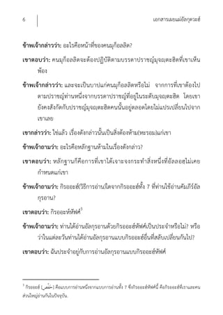 6                                                                        เอกสารเผยแผ่อัลกุดวะฮ์


ข้าพเจ้ากล่าวว่า: อะไรคือหน้าที่ของคนมุก็อลลิด?
เขาตอบว่า: คนมุก็อลลิดจะต้องปฏิบัติตามบรรดาปราชญ์มุจญฺตะฮิดที่เขาเห็น
     พ้อง
ข้าพเจ้ากล่าวว่า: และจะเป็นบาปแก่คนมุก็อลลิดหรือไม่ จากการที่เขาต้องไป
      ตามปราชญ์ท่านหนึ่งจากบรรดาปราชญ์ที่อยู่ในระดับมุจญฺตะฮิด โดยเขา
      ยังคงสังกัดกับปราชญ์มุจญฺตะฮิดคนนั้นอยู่ตลอดโดยไม่แปรเปลี่ยนไปจาก
      เขาเลย
เขากล่าวว่า: ใช่แล้ว เรื่องดังกล่าวนั้นเป็นสิ่งต้องห้าม(หะรอม)แก่เขา
ข้าพเจ้าถามว่า: อะไรคือหลักฐานห้ามในเรื่องดังกล่าว?
เขาตอบว่ า : หลัก ฐานก็ คือ การที่เ ขาได้ เจาะจงกระทํา สิ่ง หนึ่ งที่อั ล ลอฮฺ ไม่ เคย
     กําหนดแก่เขา
ข้าพเจ้าถามว่า: กิรออะฮ์(วิธีการอ่าน)ใดจากกิรออะฮ์ทง 7 ที่ท่านใช้อ่านคัมภีร์อัล
                                                   ั้
      กุรอาน?
เขาตอบว่า: กิรออะห์หฟศ์3
                    ั
ข้าพเจ้าถามว่า: ท่านได้อ่านอัลกุรอานด้วยกิรออะฮ์หัฟศ์เป็นประจําหรือไม่? หรือ
      ว่าในแต่ละวันท่านได้อ่านอัลกุรอานแบบกิรออะฮ์อื่นที่สลับเปลี่ยนกันไป?
เขาตอบว่า: ฉันประจําอยู่กับการอ่านอัลกุรอานแบบกิรออะฮ์หฟศ์
                                                       ั


3
  กิรออะฮ์ [     ] คือแบบการอ่านหนึ่งจากแบบการอ่านทั้ง 7 ซึ่งกิรออะฮ์หัฟศ์นี้ คือกิรออะฮ์ที่เราและคน
ส่วนใหญ่อ่านกันในปัจจุบัน.
 