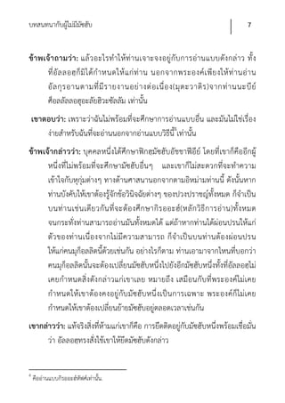 บทสนทนากับผูไม่มีมซฮับ
            ้ ั                                                                              7


ข้า พเจ้า ถามว่า : แล้ว อะไรทํา ให้ท่านเจาะจงอยู่กับ การอ่านแบบดังกล่าว ทั้ ง
       ที่ อั ล ลอฮฺ ก็ มิ ไ ด้ กํ า หนดให้ แ ก่ ท่ า น นอกจากพระองค์ เ พี ย งให้ ท่ า นอ่ า น
       อั ล กุ ร อานตามที่ มี ร ายงานอย่ า งต่ อ เนื่ อ ง(มุ ต ะวาติ ร )จากท่ า นนะบี ย์
       ศ็อลลัลลอฮุอะลัยฮิวะซัลลัม เท่านั้น
    เขาตอบว่า: เพราะว่าฉันไม่พร้อมที่จะศึกษาการอ่านแบบอื่น และมันไม่ใช่เรื่อง
        ง่ายสําหรับฉันที่จะอ่านนอกจากอ่านแบบวิธีน4เท่านั้น
                                                 ี้
ข้าพเจ้ากล่าวว่า: บุคคลหนึ่งได้ศึกษาฟิกฮฺมัซฮับอัชชาฟีอีย์ โดยที่เขาก็คืออีกผู้
      หนึ่งที่ไม่พร้อมที่จะศึกษามัซฮับอื่นๆ และเขาก็ไม่สะดวกที่จะทําความ
      เข้าใจกับหุกุ่มต่างๆ ทางด้านศาสนานอกจากตามอิหม่ามท่านนี้ ดังนั้นหาก
      ท่านบังคับให้เขาต้องรู้จักข้อวินิจฉัยต่างๆ ของปวงปราชญ์ทั้งหมด ก็จําเป็น
      บนท่ า นเช่ น เดี ย วกั น ที่ จ ะต้ อ งศึ ก ษากิ ร ออะฮ์ ( หลั ก วิ ธี ก ารอ่ า น)ทั้ ง หมด
      จนกระทั่งท่านสามารถอ่านมันทั้งหมดได้ แต่ถ้าหากท่านได้ผ่อนปรนให้แก่
      ตัว ของท่า นเนื่องจากไม่มีความสามารถ ก็จําเป็น บนท่านต้อ งผ่อนปรน
      ให้แก่คนมุก็อลลิดนี้ด้วยเช่นกัน อย่างไรก็ตาม ท่านเอามาจากไหนที่บอกว่า
      คนมุก็อลลิดนั้นจะต้องเปลี่ยนมัซฮับหนึ่งไปยังอีกมัซฮับหนึ่งทั้งที่อัลลอฮฺไม่
      เคยกําหนดสิ่งดังกล่าวแก่เขาเลย หมายถึง เสมือนกับ ที่พระองค์ไม่เคย
      กําหนดให้เขาต้องคงอยู่กับ มัซฮับ หนึ่งเป็น การเฉพาะ พระองค์ก็ไม่เคย
      กําหนดให้เขาต้องเปลี่ยนย้ายมัซฮับอยู่ตลอดเวลาเช่นกัน
เขากล่าวว่า: แท้จริงสิ่งที่ห้ามแก่เขาก็คือ การยึดติดอยู่กับมัซฮับหนึ่งพร้อมเชื่อมั่น
      ว่า อัลลอฮฺทรงสั่งใช้เขาให้ยึดมัซฮับดังกล่าว


4
    คืออ่านแบบกิรออะฮ์หัฟศ์เท่านั้น.
 