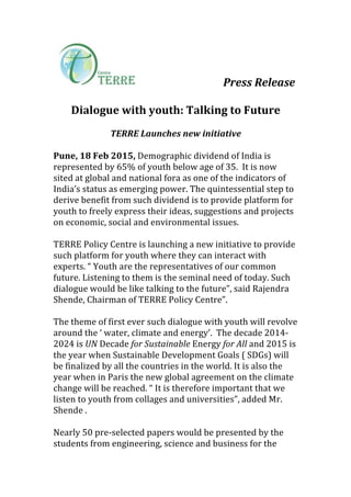  	
  	
  	
  	
  	
   	
   	
   	
   Press	
  Release	
  	
  
	
  
Dialogue	
  with	
  youth:	
  Talking	
  to	
  Future	
  
	
  
TERRE	
  Launches	
  new	
  initiative	
  	
  
	
  
Pune,	
  18	
  Feb	
  2015,	
  Demographic	
  dividend	
  of	
  India	
  is	
  
represented	
  by	
  65%	
  of	
  youth	
  below	
  age	
  of	
  35.	
  	
  It	
  is	
  now	
  
sited	
  at	
  global	
  and	
  national	
  fora	
  as	
  one	
  of	
  the	
  indicators	
  of	
  
India’s	
  status	
  as	
  emerging	
  power.	
  The	
  quintessential	
  step	
  to	
  
derive	
  benefit	
  from	
  such	
  dividend	
  is	
  to	
  provide	
  platform	
  for	
  
youth	
  to	
  freely	
  express	
  their	
  ideas,	
  suggestions	
  and	
  projects	
  
on	
  economic,	
  social	
  and	
  environmental	
  issues.	
  	
  
	
  
TERRE	
  Policy	
  Centre	
  is	
  launching	
  a	
  new	
  initiative	
  to	
  provide	
  
such	
  platform	
  for	
  youth	
  where	
  they	
  can	
  interact	
  with	
  
experts.	
  “	
  Youth	
  are	
  the	
  representatives	
  of	
  our	
  common	
  
future.	
  Listening	
  to	
  them	
  is	
  the	
  seminal	
  need	
  of	
  today.	
  Such	
  
dialogue	
  would	
  be	
  like	
  talking	
  to	
  the	
  future”,	
  said	
  Rajendra	
  
Shende,	
  Chairman	
  of	
  TERRE	
  Policy	
  Centre”.	
  	
  
	
  
The	
  theme	
  of	
  first	
  ever	
  such	
  dialogue	
  with	
  youth	
  will	
  revolve	
  
around	
  the	
  ‘	
  water,	
  climate	
  and	
  energy’.	
  	
  The	
  decade	
  2014-­‐
2024	
  is	
  UN	
  Decade	
  for	
  Sustainable	
  Energy	
  for	
  All	
  and	
  2015	
  is	
  
the	
  year	
  when	
  Sustainable	
  Development	
  Goals	
  (	
  SDGs)	
  will	
  
be	
  finalized	
  by	
  all	
  the	
  countries	
  in	
  the	
  world.	
  It	
  is	
  also	
  the	
  
year	
  when	
  in	
  Paris	
  the	
  new	
  global	
  agreement	
  on	
  the	
  climate	
  
change	
  will	
  be	
  reached.	
  “	
  It	
  is	
  therefore	
  important	
  that	
  we	
  
listen	
  to	
  youth	
  from	
  collages	
  and	
  universities”,	
  added	
  Mr.	
  
Shende	
  .	
  	
  	
  
	
  
Nearly	
  50	
  pre-­‐selected	
  papers	
  would	
  be	
  presented	
  by	
  the	
  
students	
  from	
  engineering,	
  science	
  and	
  business	
  for	
  the	
  
 