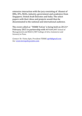 extensive	
  interaction	
  with	
  the	
  jury	
  consisting	
  of	
  	
  Alumni	
  of	
  
IIMs,	
  IITs,	
  NGOs,	
  industry,	
  government	
  and	
  academics	
  from	
  
Singapore,	
  United	
  Arab	
  Emirates	
  and	
  India.	
  The	
  select	
  
papers	
  with	
  their	
  ideas	
  and	
  projects	
  would	
  then	
  be	
  
disseminated	
  to	
  the	
  national	
  and	
  international	
  audience.	
  	
  	
  
	
  
The	
  event	
  called	
  as	
  ‘	
  TERRE	
  YuCon’	
  is	
  being	
  held	
  on	
  20-­‐21st	
  
February	
  2015	
  in	
  partnership	
  with	
  MITSOM	
  (MIT	
  School	
  of	
  
Management)	
  and	
  MACS	
  (	
  MIT	
  College	
  of	
  Arts,	
  Commerce	
  and	
  
Science)	
  in	
  Pune.	
  
	
  
Contact:	
  Dr.	
  Vinita	
  Apte,	
  President	
  TERRE	
  apvh@gmail.com	
  
See:	
  www.terrepolicycentre.com	
  
	
  
	
  
	
  
	
  
	
  
	
  
	
  
	
  
 