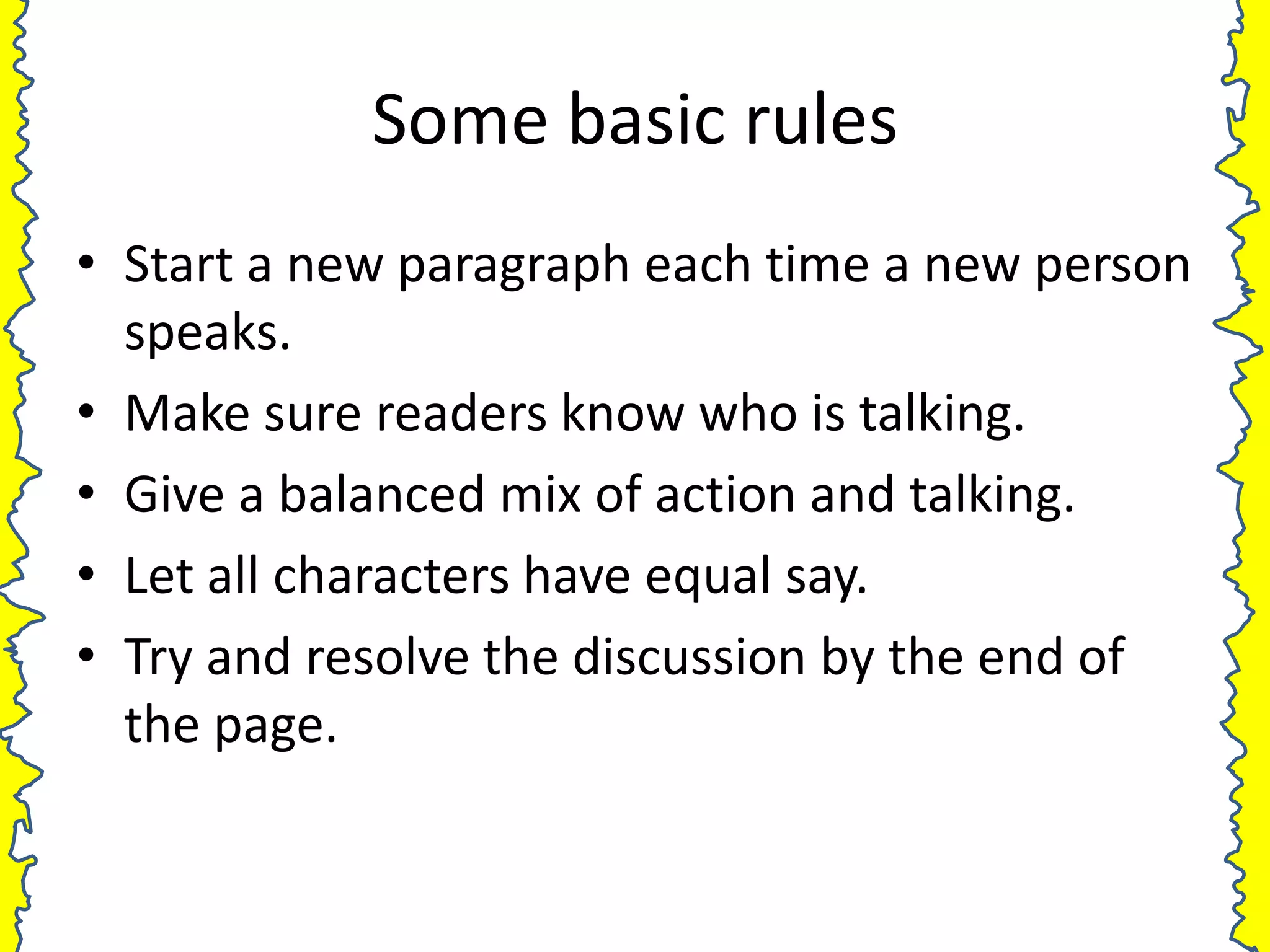 Some basic rules
• Start a new paragraph each time a new person
  speaks.
• Make sure readers know who is talking.
• Give a balanced mix of action and talking.
• Let all characters have equal say.
• Try and resolve the discussion by the end of
  the page.
 