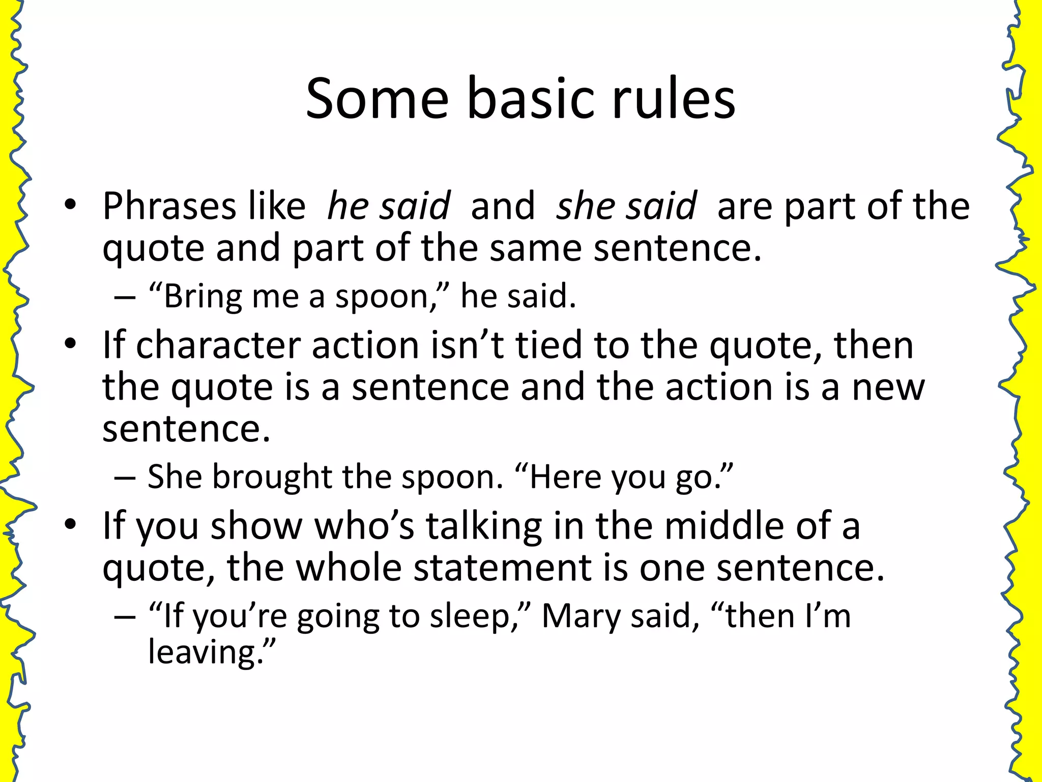 Some basic rules
• Phrases like he said and she said are part of the
  quote and part of the same sentence.
   – “Bring me a spoon,” he said.
• If character action isn’t tied to the quote, then
  the quote is a sentence and the action is a new
  sentence.
   – She brought the spoon. “Here you go.”
• If you show who’s talking in the middle of a
  quote, the whole statement is one sentence.
   – “If you’re going to sleep,” Mary said, “then I’m
     leaving.”
 