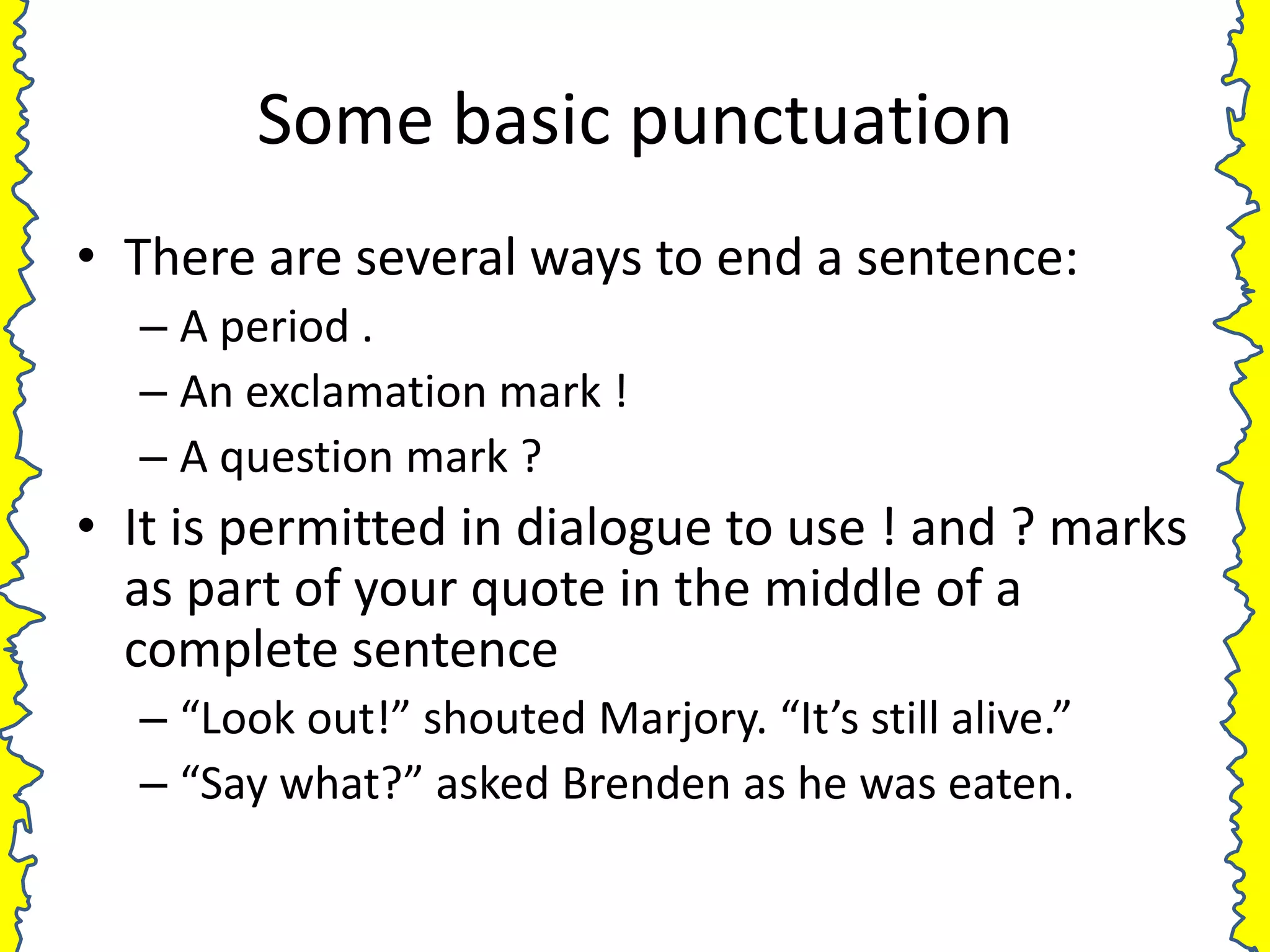 Some basic punctuation
• There are several ways to end a sentence:
  – A period .
  – An exclamation mark !
  – A question mark ?
• It is permitted in dialogue to use ! and ? marks
  as part of your quote in the middle of a
  complete sentence
  – “Look out!” shouted Marjory. “It’s still alive.”
  – “Say what?” asked Brenden as he was eaten.
 