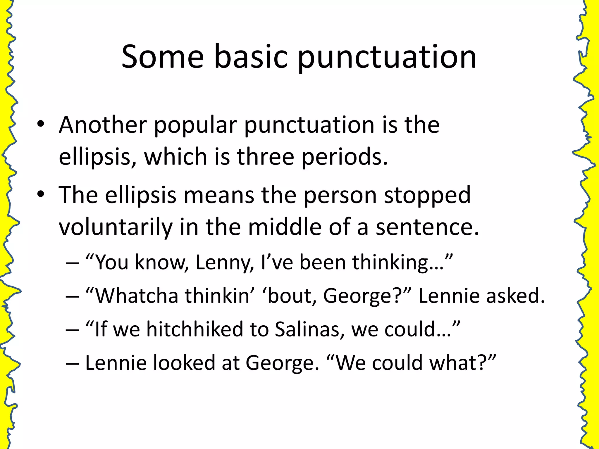 Some basic punctuation
• Another popular punctuation is the
  ellipsis, which is three periods.
• The ellipsis means the person stopped
  voluntarily in the middle of a sentence.
  – “You know, Lenny, I’ve been thinking…”
  – “Whatcha thinkin’ ‘bout, George?” Lennie asked.
  – “If we hitchhiked to Salinas, we could…”
  – Lennie looked at George. “We could what?”
 