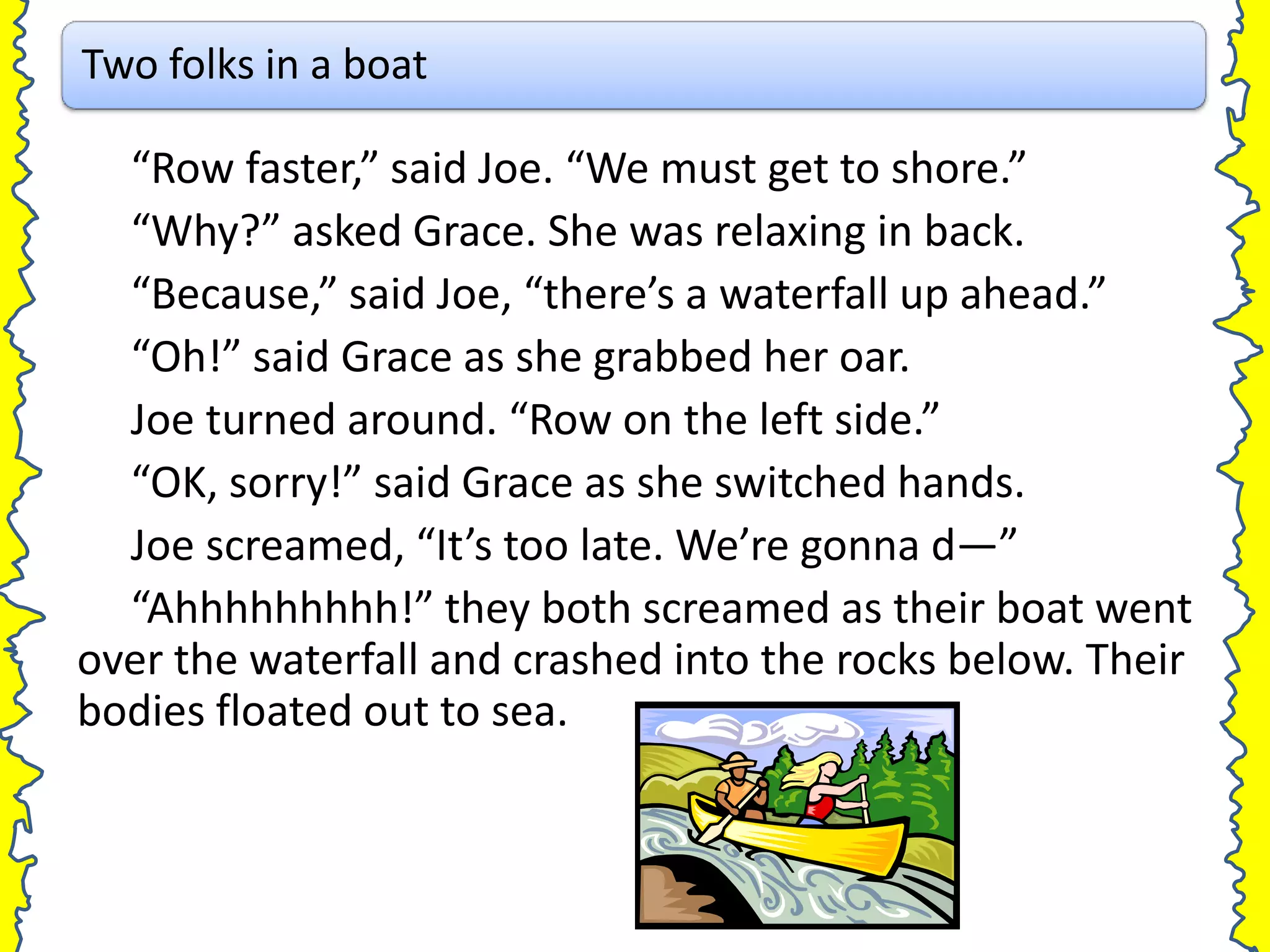 Two folks in a boat

  “Row faster,” said Joe. “We must get to shore.”
  “Why?” asked Grace. She was relaxing in back.
  “Because,” said Joe, “there’s a waterfall up ahead.”
  “Oh!” said Grace as she grabbed her oar.
  Joe turned around. “Row on the left side.”
  “OK, sorry!” said Grace as she switched hands.
  Joe screamed, “It’s too late. We’re gonna d—”
  “Ahhhhhhhhh!” they both screamed as their boat went
over the waterfall and crashed into the rocks below. Their
bodies floated out to sea.
 