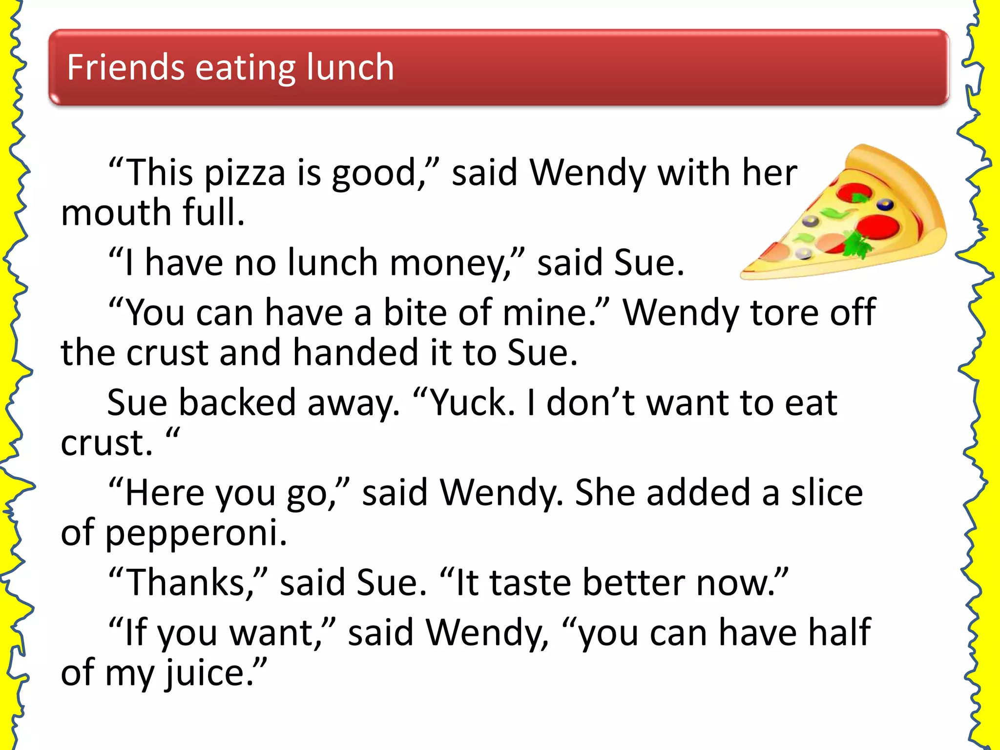 Friends eating lunch

   “This pizza is good,” said Wendy with her
mouth full.
   “I have no lunch money,” said Sue.
   “You can have a bite of mine.” Wendy tore off
the crust and handed it to Sue.
   Sue backed away. “Yuck. I don’t want to eat
crust. “
   “Here you go,” said Wendy. She added a slice
of pepperoni.
   “Thanks,” said Sue. “It taste better now.”
   “If you want,” said Wendy, “you can have half
of my juice.”
 