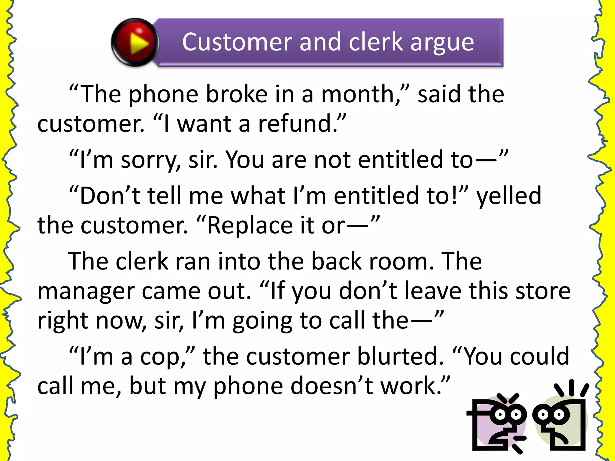 Customer and clerk argue
   “The phone broke in a month,” said the
customer. “I want a refund.”
   “I’m sorry, sir. You are not entitled to—”
   “Don’t tell me what I’m entitled to!” yelled
the customer. “Replace it or—”
   The clerk ran into the back room. The
manager came out. “If you don’t leave this store
right now, sir, I’m going to call the—”
   “I’m a cop,” the customer blurted. “You could
call me, but my phone doesn’t work.”
 