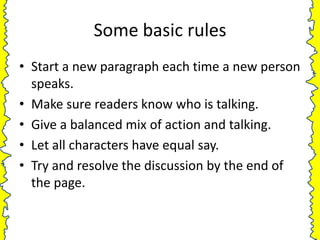 Some basic rules
• Start a new paragraph each time a new person
  speaks.
• Make sure readers know who is talking.
• Give a balanced mix of action and talking.
• Let all characters have equal say.
• Try and resolve the discussion by the end of
  the page.
 