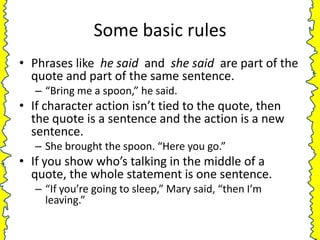 Some basic rules
• Phrases like he said and she said are part of the
  quote and part of the same sentence.
   – “Bring me a spoon,” he said.
• If character action isn’t tied to the quote, then
  the quote is a sentence and the action is a new
  sentence.
   – She brought the spoon. “Here you go.”
• If you show who’s talking in the middle of a
  quote, the whole statement is one sentence.
   – “If you’re going to sleep,” Mary said, “then I’m
     leaving.”
 