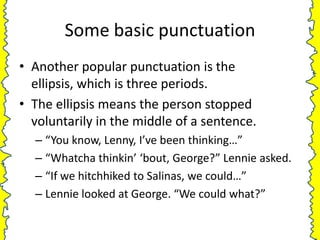 Some basic punctuation
• Another popular punctuation is the
  ellipsis, which is three periods.
• The ellipsis means the person stopped
  voluntarily in the middle of a sentence.
  – “You know, Lenny, I’ve been thinking…”
  – “Whatcha thinkin’ ‘bout, George?” Lennie asked.
  – “If we hitchhiked to Salinas, we could…”
  – Lennie looked at George. “We could what?”
 