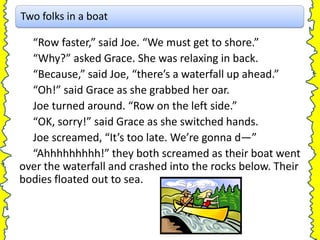 Two folks in a boat

  “Row faster,” said Joe. “We must get to shore.”
  “Why?” asked Grace. She was relaxing in back.
  “Because,” said Joe, “there’s a waterfall up ahead.”
  “Oh!” said Grace as she grabbed her oar.
  Joe turned around. “Row on the left side.”
  “OK, sorry!” said Grace as she switched hands.
  Joe screamed, “It’s too late. We’re gonna d—”
  “Ahhhhhhhhh!” they both screamed as their boat went
over the waterfall and crashed into the rocks below. Their
bodies floated out to sea.
 
