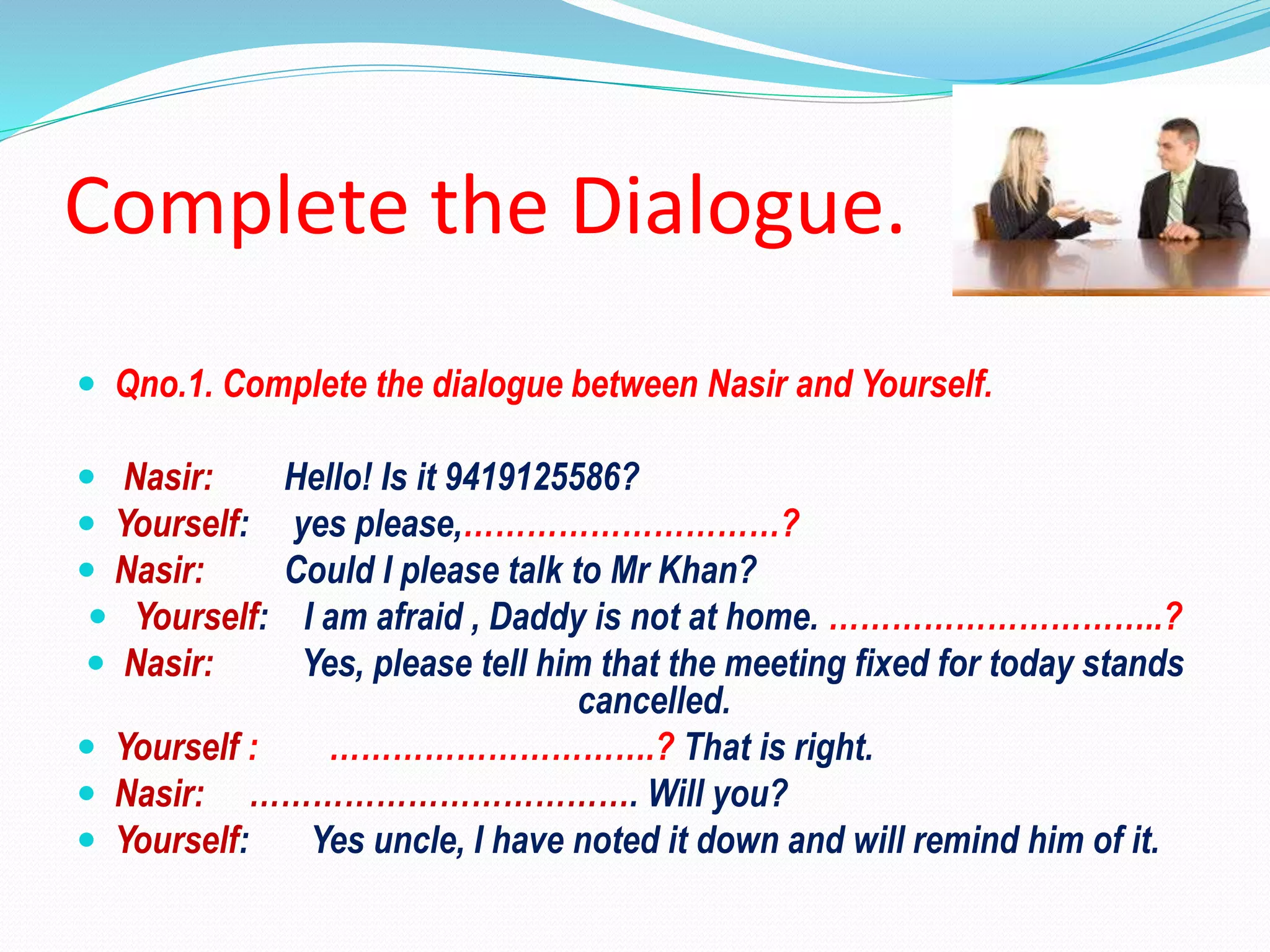 Complete the Dialogue.
 Qno.1. Complete the dialogue between Nasir and Yourself.
 Nasir: Hello! Is it 9419125586?
 Yourself: yes please,…………………………?
 Nasir: Could I please talk to Mr Khan?
 Yourself: I am afraid , Daddy is not at home. …………………………..?
 Nasir: Yes, please tell him that the meeting fixed for today stands
cancelled.
 Yourself : ………………………….? That is right.
 Nasir: ………………………………. Will you?
 Yourself: Yes uncle, I have noted it down and will remind him of it.
 