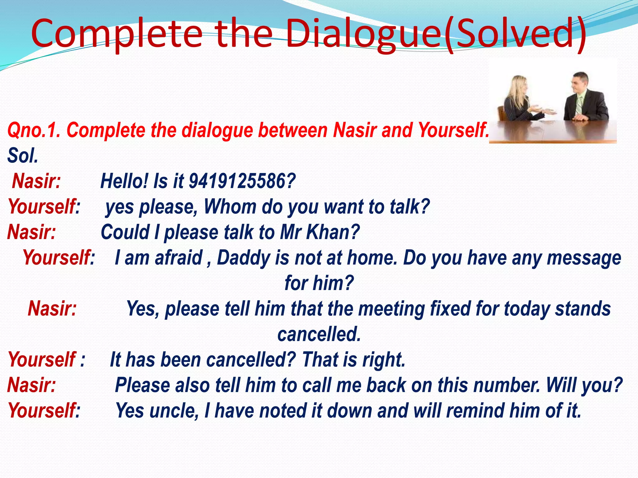 Complete the Dialogue(Solved)
Qno.1. Complete the dialogue between Nasir and Yourself.
Sol.
Nasir: Hello! Is it 9419125586?
Yourself: yes please, Whom do you want to talk?
Nasir: Could I please talk to Mr Khan?
Yourself: I am afraid , Daddy is not at home. Do you have any message
for him?
Nasir: Yes, please tell him that the meeting fixed for today stands
cancelled.
Yourself : It has been cancelled? That is right.
Nasir: Please also tell him to call me back on this number. Will you?
Yourself: Yes uncle, I have noted it down and will remind him of it.
 