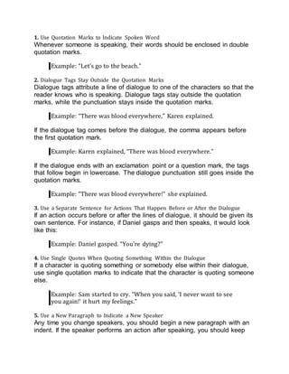1. Use Quotation Marks to Indicate Spoken Word
Whenever someone is speaking, their words should be enclosed in double
quotation marks.
Example: “Let’s go to the beach.”
2. Dialogue Tags Stay Outside the Quotation Marks
Dialogue tags attribute a line of dialogue to one of the characters so that the
reader knows who is speaking. Dialogue tags stay outside the quotation
marks, while the punctuation stays inside the quotation marks.
Example: “There was blood everywhere,” Karen explained.
If the dialogue tag comes before the dialogue, the comma appears before
the first quotation mark.
Example: Karen explained, “There was blood everywhere.”
If the dialogue ends with an exclamation point or a question mark, the tags
that follow begin in lowercase. The dialogue punctuation still goes inside the
quotation marks.
Example: “There was blood everywhere!” she explained.
3. Use a Separate Sentence for Actions That Happen Before or After the Dialogue
If an action occurs before or after the lines of dialogue, it should be given its
own sentence. For instance, if Daniel gasps and then speaks, it would look
like this:
Example: Daniel gasped. “You’re dying?”
4. Use Single Quotes When Quoting Something Within the Dialogue
If a character is quoting something or somebody else within their dialogue,
use single quotation marks to indicate that the character is quoting someone
else.
Example: Sam started to cry. “When you said, ‘I never want to see
you again!’ it hurt my feelings.”
5. Use a New Paragraph to Indicate a New Speaker
Any time you change speakers, you should begin a new paragraph with an
indent. If the speaker performs an action after speaking, you should keep
 
